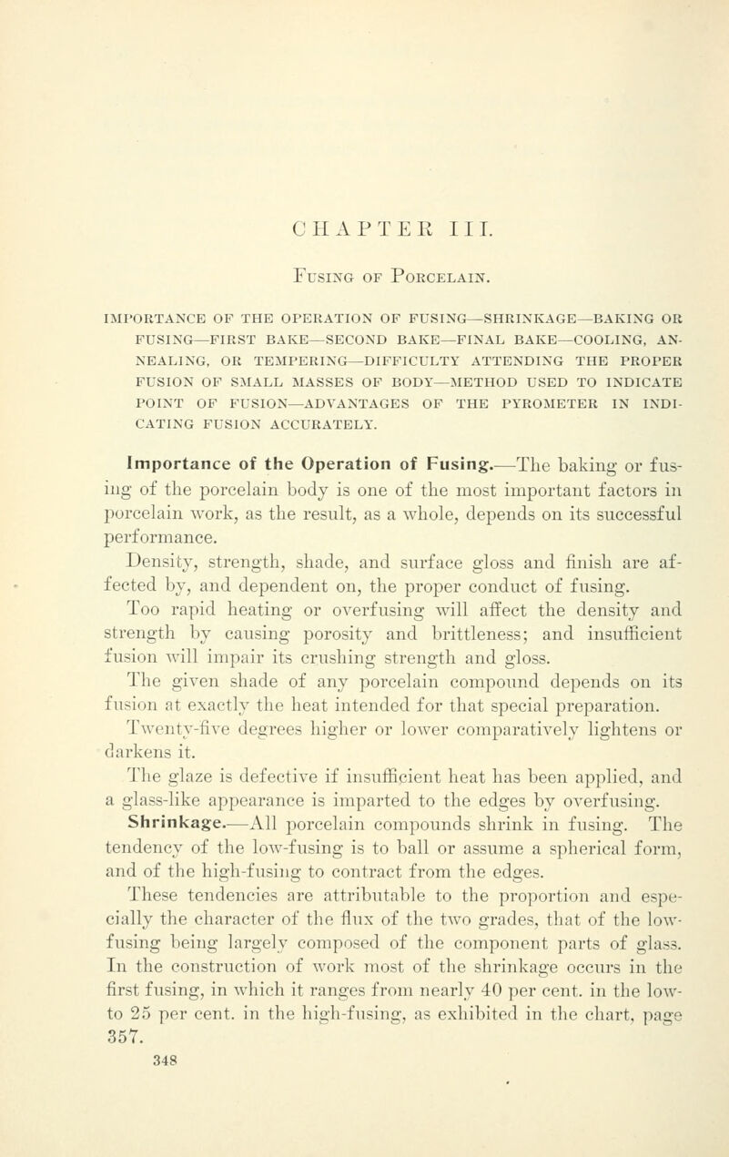 Fusing of Porcelain. importance op the operation of fusing—shrinkage—baking or fusing—first bake—second bake—final bake—cooling, an- nealing, or tempering—difficulty attending the proper fusion of small masses of body—method used to indicate point of fusion—advantages of the pyrometer in indi- cating fusion accurately. Importance of the Operation of Fusing.—The baking or fus- ing of the porcelain body is one of the most important factors in porcelain work, as the result, as a whole, depends on its successful performance. Density, strength, shade, and surface gloss and finish are af- fected by, and dependent on, the proper conduct of fusing. Too rapid heating or overfusing will affect the density and strength by causing porosity and brittleness; and insufficient fusion will impair its crushing strength and gloss. The given shade of any porcelain compound depends on its fusion at exactly the heat intended for that special preparation. Twenty-five degrees higher or lower comparatively lightens or darkens it. The glaze is defective if insufficient heat has been applied, and a glass-like appearance is imparted to the edges by overfusing. Shrinkage—All porcelain compounds shrink in fusing. The tendency of the low-fusing is to ball or assume a spherical form, and of the high-fusing to contract from the edges. These tendencies are attributable to the proportion and espe- cially the character of the flux of the two grades, that of the low- fusing being largely composed of the component parts of glass. In the construction of work most of the shrinkage occurs in the first fusing, in which it ranges from nearly 40 per cent, in the low- to 25 per cent, in the high-fusing, as exhibited in the chart, page 357.