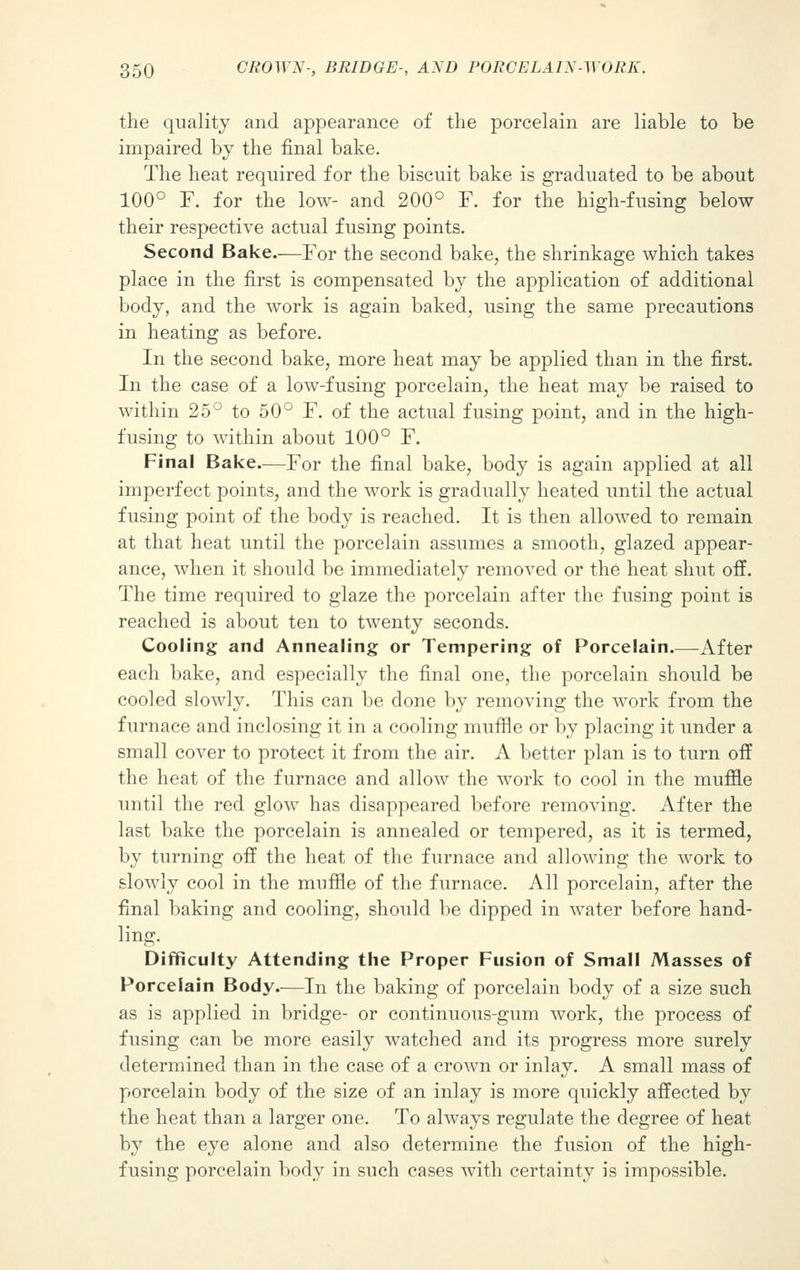 the quality and appearance of the porcelain are liable to be impaired by the final bake. The heat required for the biscuit bake is graduated to be about 100° F. for the low- and 200° F. for the high-fusing below their respective actual fusing points. Second Bake.—For the second bake, the shrinkage which takes place in the first is compensated by the application of additional body, and the work is again baked, using the same precautions in heating as before. In the second bake, more heat may be applied than in the first. In the case of a low-fusing porcelain, the heat may be raised to within 25° to 50° F. of the actual fusing point, and in the high- fusing to within about 100° F. Final Bake—For the final bake, body is again applied at all imperfect points, and the work is gradually heated until the actual fusing point of the body is reached. It is then allowed to remain at that heat until the porcelain assumes a smooth, glazed appear- ance, when it should be immediately removed or the heat shut off. The time required to glaze the porcelain after the fusing point is reached is about ten to twenty seconds. Cooling and Annealing or Tempering of Porcelain After each bake, and especially the final one, the porcelain should be cooled slowly. This can be done by removing the work from the furnace and inclosing it in a cooling muffle or by placing it under a small cover to protect it from the air. A better plan is to turn off the heat of the furnace and allow the work to cool in the muffle until the red glow has disappeared before removing. After the last bake the porcelain is annealed or tempered, as it is termed, by turning off the heat of the furnace and allowing the work to slowly cool in the muffle of the furnace. All porcelain, after the final baking and cooling, should be dipped in water before hand- ling. Difficulty Attending the Proper Fusion of Small Masses of Porcelain Body.—In the baking of porcelain body of a size such as is applied in bridge- or continuous-gum work, the process of fusing can be more easily watched and its progress more surely determined than in the case of a crown or inlay. A small mass of porcelain body of the size of an inlay is more quickly affected by the heat than a larger one. To always regulate the degree of heat by the eye alone and also determine the fusion of the high- fusing porcelain body in such cases with certainty is impossible.