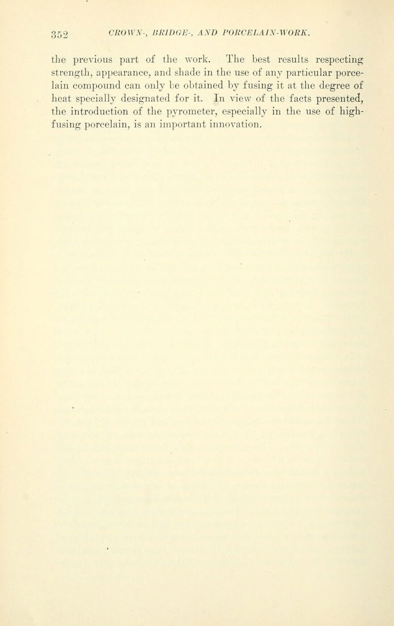 the previous part of the work. The best results respecting strength, appearance, and shade in the use of any particular porce- lain compound can only be obtained by fusing it at the degree of heat specially designated for it. In view of the facts presented, the introduction of the pyrometer, especially in the use of high-