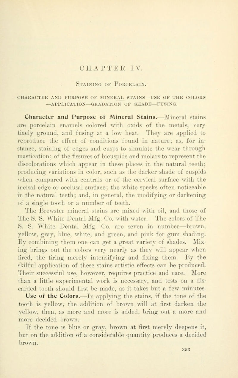 Staining of Porcelain. character and purpose of mineral stains—use of the colors —application—gradation of shades—fusing. Character and Purpose of Mineral Stains Mineral stains are porcelain enamels colored with oxids of the metals, very finely ground, and fusing at a low heat. They are applied to reproduce the effect of conditions found in nature; as, for in- stance, staining of edges and cusps to simulate the wear through mastication; of the fissures of bicuspids and molars to represent the discolorations which appear in these places in the natural teeth; producing variations in color, such as the darker shade of cuspids when compared with centrals or of the cervical surface with the incisal edge or occlusal surface; the white specks often noticeable in the natural teeth; and, in general, the modifying or darkening of a single tooth or a number of teeth. The Brewster mineral stains are mixed with oil, and those of The S. S. White Dental Mfg. Co. with water. The colors of The S. S. White Dental Mfg. Co. are seven in number—brown. yellow, gray, blue, white, and green, and pink for gum shading. By combining them one can get a great variety of shades. Mix- ing brings out the colors very nearly as they will appear when fired, the firing merely intensifying and fixing them. By the skilful application of these stains artistic effects can be produced. Their successful use, however, requires practice and care. More than a little experimental work is necessary, and tests on a dis- carded tooth should first be made, as it takes but a few minutes. Use of the Colors.—In applying the stains, if the tone of the tooth is yellow, the addition of brown will at first darken the yellow, then, as more and more is added, bring out a more and more decided brown. If the tone is blue or gray, brown at first merely deepens it, but on the addition of a considerable quantity produces a decided brown.