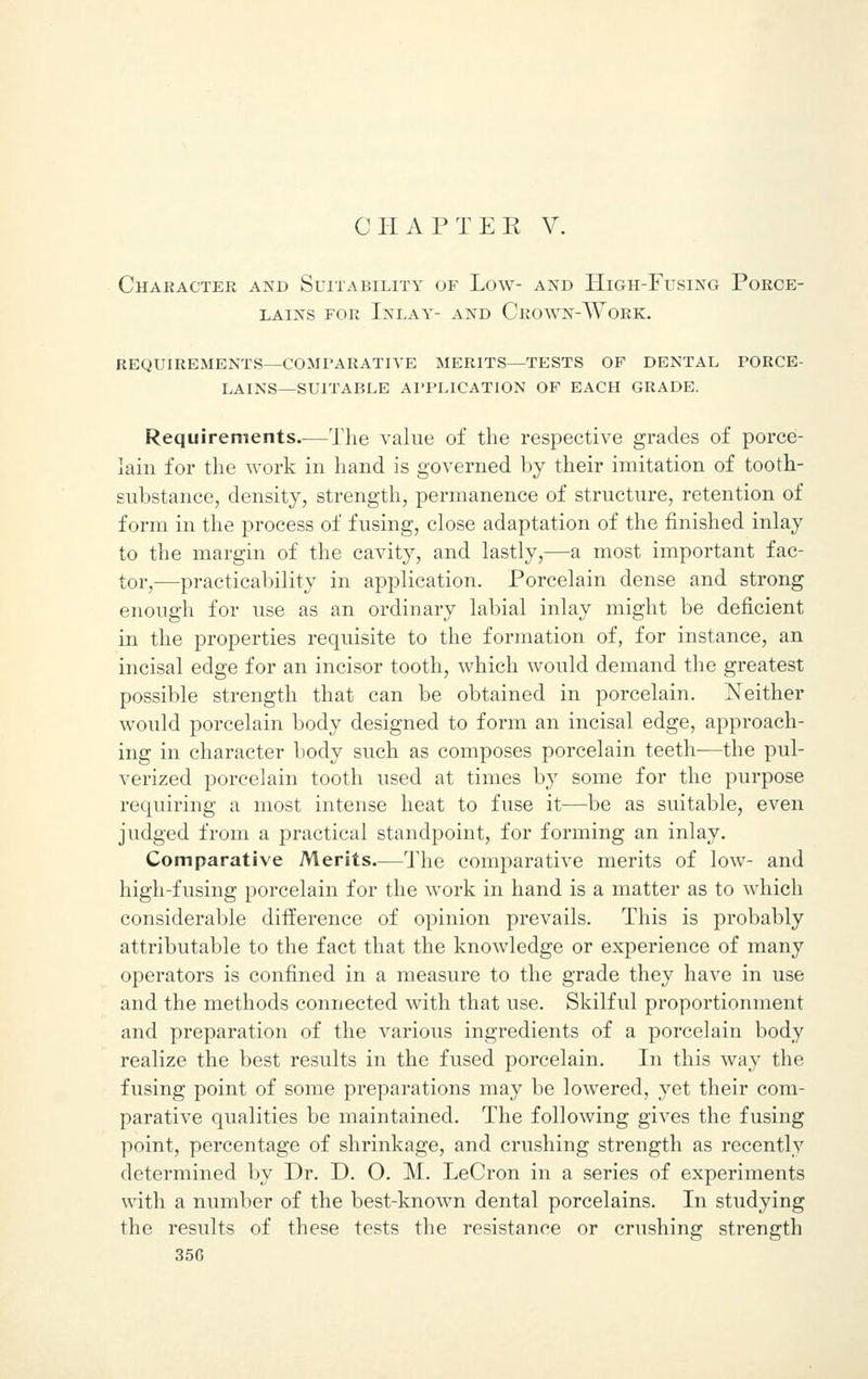 Character and Suitability of Low- and High-Fusing Porce- lains for Inlay- and Crown-Work. requirements—comparative merits—tests of dental porce- lains—suitable application of each grade. Requirements.-—The value of the respective grades of porce- lain for the work in hand is governed by their imitation of tooth- substance, density, strength, permanence of structure, retention of form in the process of fusing, close adaptation of the finished inlay to the margin of the cavity, and lastly,—a most important fac- tor,—practicability in application. Porcelain dense and strong enough for use as an ordinary labial inlay might be deficient in the properties requisite to the formation of, for instance, an incisal edge for an incisor tooth, which would demand the greatest possible strength that can be obtained in porcelain. Neither would porcelain body designed to form an incisal edge, approach- ing in character body such as composes porcelain teeth—the pul- verized porcelain tooth used at times by some for the purpose requiring a most intense heat to fuse it—be as suitable, even judged from a practical standpoint, for forming an inlay. Comparative Merits.—The comparative merits of low- and high-fusing porcelain for the work in hand is a matter as to which considerable difference of opinion prevails. This is probably attributable to the fact that the knowledge or experience of many operators is confined in a measure to the grade they have in use and the methods connected with that use. Skilful proportionment and preparation of the various ingredients of a porcelain body realize the best results in the fused porcelain. In this way the fusing point of some preparations may be lowered, yet their com- parative qualities be maintained. The following gives the fusing point, percentage of shrinkage, and crushing strength as recently determined by Dr. D. O. M. LeCron in a series of experiments with a number of the best-known dental porcelains. In studying the results of these tests the resistance or crushing strength 35G