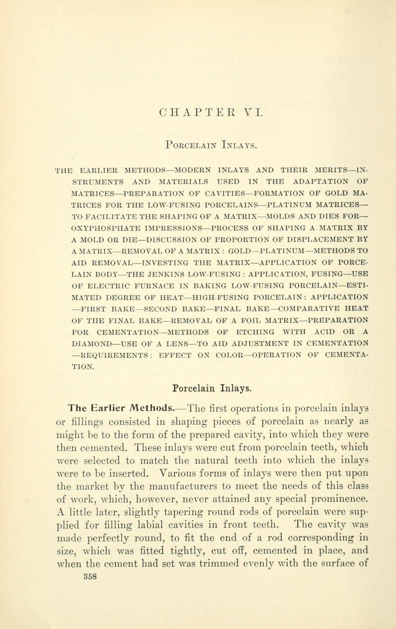 Porcelain Inlays. the earlier methods—modern inlays and their merits—in- struments and materials used in the adaptation of matrices—preparation of cavities—formation of gold ma- trices for the low-fusing porcelains—platinum matrices— to facilitate the shaping of a matrix—molds and dies for— oxyphosphate impressions—process of shaping a matrix by a mold or die—discussion of proportion of displacement by a matrix—removal of a matrix : gold—platinum—methods to aid removal—investing the matrix—application of porce- lain body—the jenkins low-fusing : application, fusing—use of electric furnace in baking low-fusing porcelain—esti- mated degree of heat—high-fusing porcelain: application —first bake—second bake—final bake—comparative heat of the final bake—removal of a foil matrix—preparation for cementation—methods of etching with acid or a diamond—use of a lens—to aid adjustment in cementation —requirements: effect on color—operation of cementa- TION. Porcelain Inlays. The Earlier Methods—The first operations in porcelain inlays or fillings consisted in shaping pieces of porcelain as nearly as might be to the form of the prepared cavity, into which they were then cemented. These inlays were cut from porcelain teeth, which were selected to match the natural teeth into which the inlays were to be inserted. Various forms of inlays were then put upon the market by the manufacturers to meet the needs of this class of work, which, however, never attained any special prominence. A little later, slightly tapering round rods of porcelain were sup- plied for filling labial cavities in front teeth. The cavity was made perfectly round, to fit the end of a rod corresponding in size, which was fitted tightly, cut off, cemented in place, and when the cement had set was trimmed evenly with the surface of