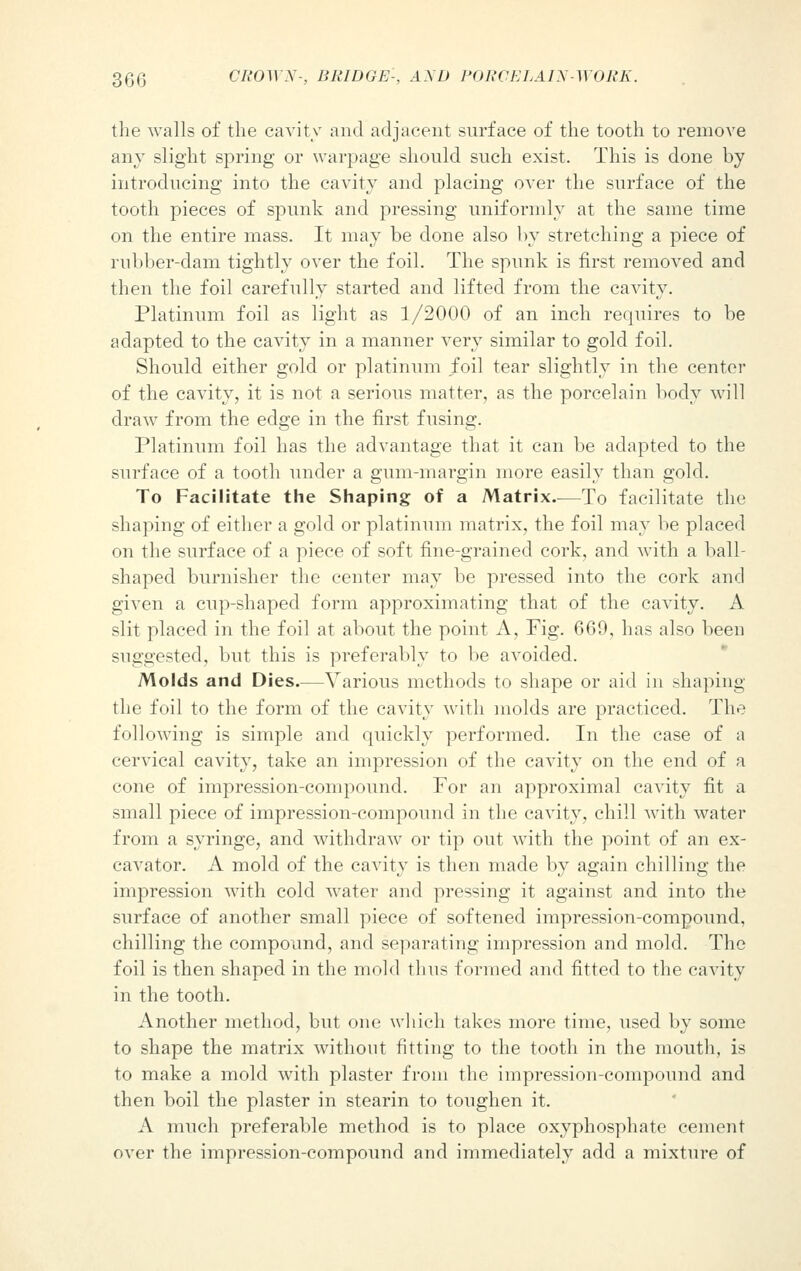 the walls of the cavity and adjacent surface of the tooth to remove any slight spring or warpage should such exist. This is done by introducing into the cavity and placing over the surface of the tooth pieces of spunk and pressing uniformly at the same time on the entire mass. It may be done also by stretching a piece of rubber-dam tightly over the foil. The spunk is first removed and then the foil carefully started and lifted from the cavity. Platinum foil as light as 1/2000 of an inch requires to be adapted to the cavity in a manner very similar to gold foil. Should either gold or platinum foil tear slightly in the center of the cavity, it is not a serious matter, as the porcelain body will draw from the edge in the first fusing. Platinum foil has the advantage that it can be adapted to the surface of a tooth under a gum-margin more easily than gold. To Facilitate the Shaping of a Matrix—To facilitate the shaping of either a gold or platinum matrix, the foil may be placed on the surface of a piece of soft fine-grained cork, and with a hall- shaped burnisher the center may be pressed into the cork and given a cup-shaped form approximating that of the cavity. A slit placed in the foil at about the point A, Fig. 669, has also been suggested, but this is preferably to be avoided. Molds and Dies—Various methods to shape or aid in shaping the foil to the form of the cavity with molds are practiced. The following is simple and quickly performed. In the case of a cervical cavity, take an impression of the cavity on the end of a cone of impression-compound. For an approximal cavity fit a small piece of impression-compound in the cavity, chill with water from a syringe, and withdraw or tip out with the point of an ex- cavator. A mold of the cavity is then made by again chilling the impression with cold water and pressing it against and into the surface of another small piece of softened impression-compound, chilling the compound, and separating impression and mold. The foil is then shaped in the mold thus formed and fitted to the cavity in the tooth. Another method, but one which takes more time, used by some to shape the matrix without fitting to the tooth in the mouth, is to make a mold with plaster from the impression-compound and then boil the plaster in stearin to toughen it. A much preferable method is to place oxyphosphate cement over the impression-compound and immediately add a mixture of