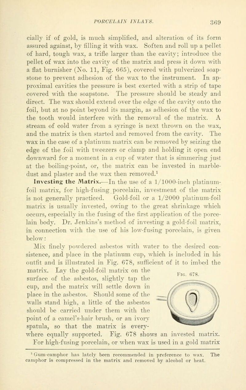 cially if of gold, is much simplified, and alteration of its form assured against, by filling it with wax. Soften and roll up a pellet of bard, tough wax, a trifle larger than the cavity; introduce the pellet of wax into the cavity of the matrix and press it down with a flat burnisher (Xo. 11, Fig. 665), covered with pulverized soap- stone to prevent adhesion of the wax to the instrument. In ap- proximal cavities the pressure is best exerted with a strip of tape covered with the soapstone. The pressure should be steady and direct. The wax should extend over the edge of the cavity onto the foil, but at no point beyond its margin, as adhesion of the wax to the tooth would interfere with the removal of the matrix. A stream of cold water from a syringe is next thrown on the wax, and the matrix is then started and removed from the cavity. The wax in the case of a platinum matrix can be removed by seizing the edge of the foil with tweezers or clamp and holding it open end downward for a moment in a cup of water that is simmering just at the boiling-point, or, the matrix can be invested in marble- dust and plaster and the wax then removed.1 Investing the Matrix—In the use of a 1/1000-inch platinum- foil matrix, for high-fusing porcelain, investment of the matrix is not generally practiced. Gold-foil or a 1/2000 platinum-foil matrix is usually invested, owing to the great shrinkage which occurs, especially in the fusing of the first application of the porce- lain body. Dr. Jenkins's method of investing a gold-foil matrix, in connection with the use of his low-fusing porcelain, is given below : ]\Iix finely powdered asbestos with water to the desired con- sistence, and place in the platinum cup, which is included in his outfit and is illustrated in Fig. 678, sufficient of it to imbed the matrix. Lay the gold-foil matrix on the surface of the asbestos, slightly tap the cup, and the matrix will settle down in place in the asbestos. Should some of the walls stand high, a little of the asbestos should be carried under them with the point of a camel's-hair brush, or an ivory spatula, so that the matrix is every- where equally supported. Fig. 678 shows an invested matrix. For high-fusing porcelain, or when wax is used in a gold matrix 1 Gum-camphor has lately been recommended in preference to wax. The camphor is compressed in the matrix and removed by alcohol or heat.