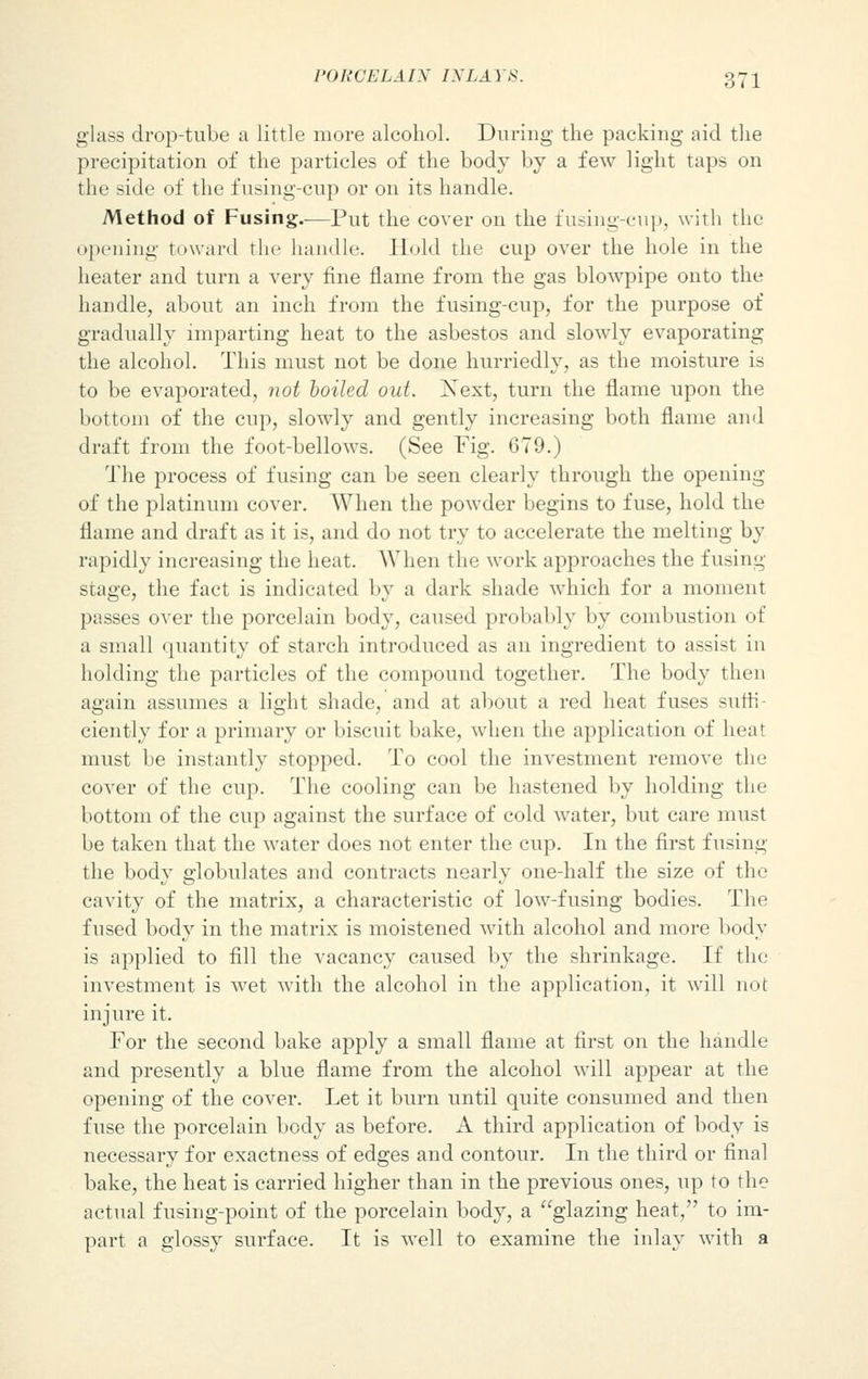 glass drop-tube a little more alcohol. During the packing aid the precipitation of the particles of the body by a few light taps on the side of the f using-cup or on its handle. Method of Fusing.—Put the cover on the fusing-cup, with the opening toward the handle. Hold the cup over the hole in the heater and turn a very fine flame from the gas blowpipe onto the handle, about an inch from the fusing-cup, for the purpose of gradually imparting heat to the asbestos and slowly evaporating the alcohol. This must not be done hurriedly, as the moisture is to be evaporated, not boiled out. Next, turn the flame upon the bottom of the cup, slowly and gently increasing both flame and draft from the foot-bellows. (See Fig. 679.) The process of fusing can be seen clearly through the opening of the platinum cover. When the powder begins to fuse, hold the flame and draft as it is, and do not try to accelerate the melting by rapidly increasing the heat. When the work approaches the fusing stage, the fact is indicated by a dark shade which for a moment passes over the porcelain body, caused probably by combustion of a small quantity of starch introduced as an ingredient to assist in holding the particles of the compound together. The body then again assumes a light shade, and at about a red heat fuses suffi- ciently for a primary or biscuit bake, when the application of heat must be instantly stopped. To cool the investment remove the cover of the cup. The cooling can be hastened by holding the bottom of the cup against the surface of cold water, but care must be taken that the water does not enter the cup. In the first fusing the body globulates and contracts nearly one-half the size of the cavity of the matrix, a characteristic of low-fusing bodies. The fused body in the matrix is moistened with alcohol and more body is applied to fill the vacancy caused by the shrinkage. If the investment is wet with the alcohol in the application, it will not injure it. For the second bake apply a small flame at first on the handle and presently a blue flame from the alcohol will appear at the opening of the cover. Let it burn until quite consumed and then fuse the porcelain body as before. A third application of body is necessary for exactness of edges and contour. In the third or final bake, the heat is carried higher than in the previous ones, up to the actual fusing-point of the porcelain body, a glazing heat, to im- part a glossy surface. It is well to examine the inlay with a