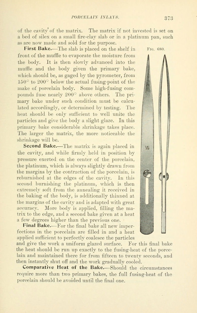 Fig. 680. of the cavity of the matrix. The matrix if not invested is set on a bed of silex on a small fire-clay slab or in a platinum pan, such as are now made and sold for the purpose. First Bake.—The slab is placed on the shelf in front of the muffle to evaporate the moisture from the body. It is then slowly advanced into the muffle and the body given the primary bake, which should be, as gaged by the pyrometer, from 150° to 200° below the actual fusing-point of the make of porcelain body. Some high-fusing com- pounds fuse nearly 200° above others. The pri- mary bake under such condition must be calcu- lated accordingly, or determined by testing. The heat should be only sufficient to well unite the particles and give the body a slight glaze. In this primary bake considerable shrinkage takes place. The larger the matrix, the more noticeable the shrinkage will be. Second Bake.—The matrix is again placed in the cavity, and while firmly held in position by pressure exerted on the center of the porcelain, the platinum, which is always slightly drawn from the margins by the contraction of the porcelain, is reburnished at the edges of the cavity. In this second burnishing the platinum, which is then extremely soft from the annealing it received in the baking of the body, is additionally thinned at the margins of the cavity and is adapted with great accuracy. More body is applied, filling the ma- trix to the edge, and a second bake given at a heat a few degrees higher than the previous one. Final Bake.—For the final bake all new imper- fections in the porcelain are filled in and a heat applied sufficient to perfectly coalesce the particles and give the work a uniform glazed surface. For this final bake the heat should be run up exactly to the fusing-heat of the porce- lain and maintained there for from fifteen to twenty seconds, and then instantly shut off and the work gradually cooled. Comparative Heat of the Bake—Should the circumstances require more than two primary bakes, the full fusing-heat of the porcelain should be avoided until the final one.