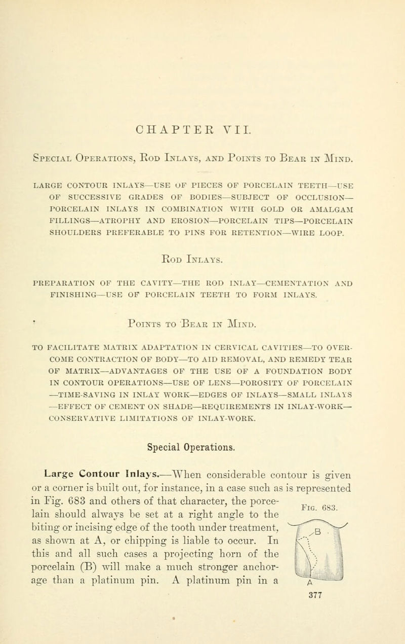 CHAPTER VII. Special Operations, Rod Inlays, and Points to Bear in Mind. large contour inlays—use of pieces of porcelain teeth -use of successive grades of bodies—subject of occlusion— porcelain inlays in combination with gold or amalgam fillings—atrophy and erosion—porcelain tips—porcelain shoulders preferable to pins for retention—wire loop. Rod Inlays. preparation of the cavity—the rod inlay—cementation and finishing—use of porcelain teeth to form inlays. Points to Bear in Mind. to facilitate matrix adaptation in cervical cavities—to over- come contraction of body—to aid removal, and remedy tear of matrix—advantages of the use of a foundation body in contour operations—use of lens—porosity of porcelain —time-saving in inlay work—edges of inlays—small inlays —effect of cement on shade—requirements in inlay-work— conservative limitations of inlay-work. Special Operations. Large Contour Inlays.—When considerable contour is given or a corner is built out, for instance, in a case such as is represented in Fig. 683 and others of that character, the porce- „ ,.,,,, . . . , i Fig. 6S3. lam should always be set at a right angle to the biting or incising edge of the tooth under treatment, as shown at A, or chipping is liable to occur. In this and all such cases a projecting horn of the porcelain (B) will make a much stronger anchor- age than a platinum pin. A platinum pin in a