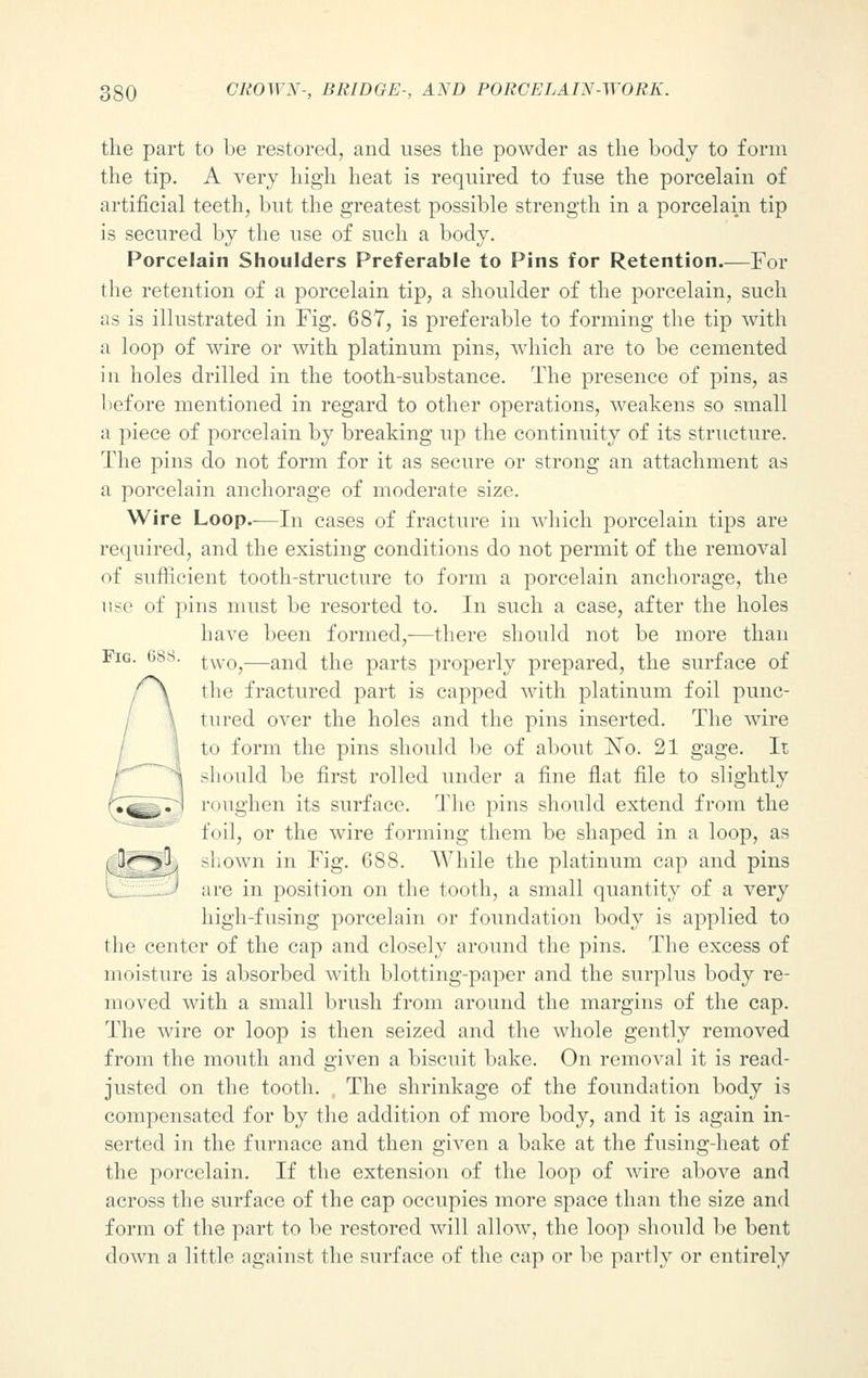 the part to be restored, and uses the powder as the body to form the tip. A very high heat is required to fuse the porcelain of artificial teeth, but the greatest possible strength in a porcelain tip is secured by the use of such a body. Porcelain Shoulders Preferable to Pins for Retention.—For the retention of a porcelain tip, a shoulder of the porcelain, such as is illustrated in Fig. 687, is preferable to forming the tip with a loop of wire or with platinum pins, which are to be cemented in holes drilled in the tooth-substance. The presence of pins, as lief ore mentioned in regard to other operations, weakens so small a piece of porcelain by breaking up the continuity of its structure. The pins do not form for it as secure or strong an attachment as a porcelain anchorage of moderate size. Wire Loop.-—In cases of fracture in which porcelain tips are required, and the existing conditions do not permit of the removal of sufficient tooth-structure to form a porcelain anchorage, the use of pins must be resorted to. In such a case, after the holes have been formed,—there should not be more than two,—and the parts properly prepared, the surface of the fractured part is capped with platinum foil punc- tured over the holes and the pins inserted. The wire to form the pins should be of about ISTo. 21 gage. It should be first rolled under a fine flat file to slightly roughen its surface. The pins should extend from the foil, or the wire forming them be shaped in a loop, as shown in Fig. 688. While the platinum cap and pins are in position on the tooth, a small quantity of a very high-fusing porcelain or foundation body is applied to the center of the cap and closely around the pins. The excess of moisture is absorbed with blotting-paper and the surplus body re- moved with a small brush from around the margins of the cap. The wire or loop is then seized and the whole gently removed from the mouth and given a biscuit bake. On removal it is read- justed on the tooth. The shrinkage of the foundation body is compensated for by the addition of more body, and it is again in- serted in the furnace and then given a bake at the fusing-heat of the porcelain. If the extension of the loop of wire above and across the surface of the cap occupies more space than the size and form of the part to be restored will allow, the loop should be bent down a little against the surface of the cap or be partly or entirely