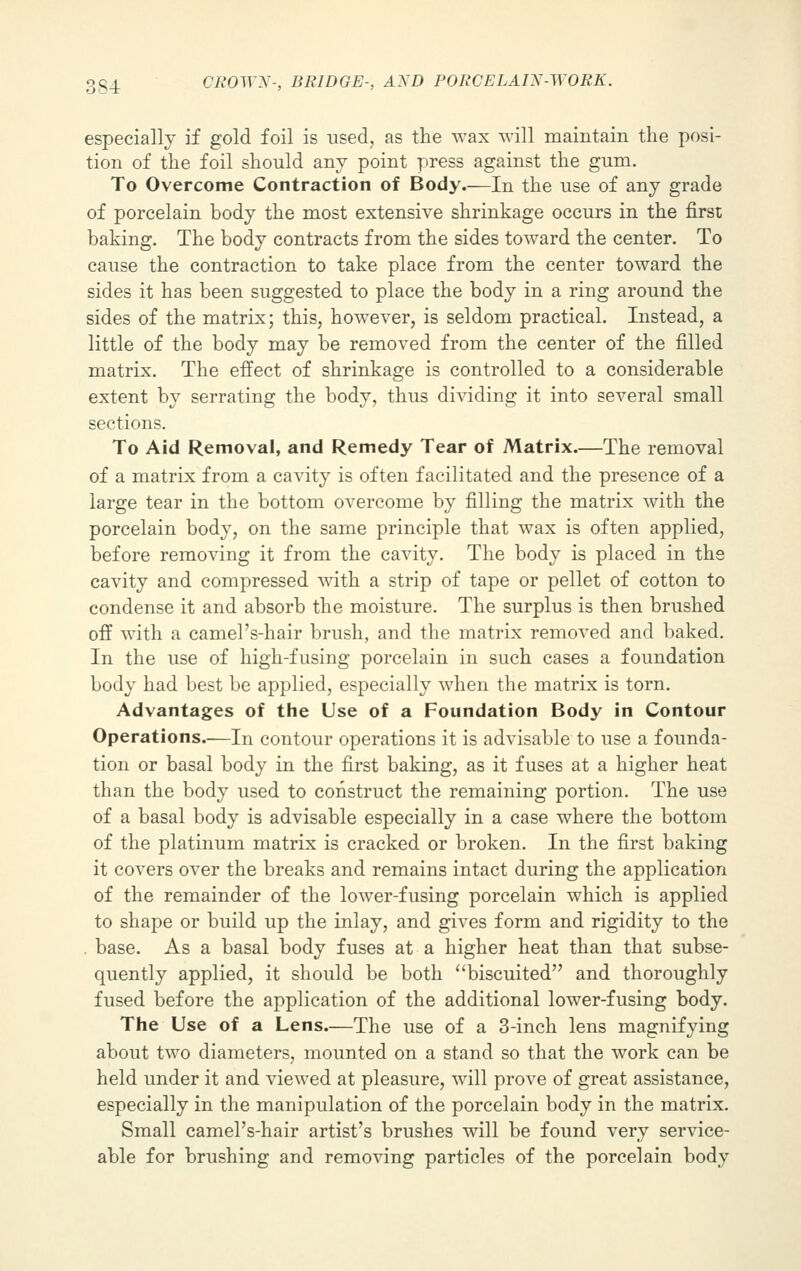 especially if gold foil is used, as the wax will maintain the posi- tion of the foil should any point press against the gum. To Overcome Contraction of Body.—In the use of any grade of porcelain body the most extensive shrinkage occurs in the first baking. The body contracts from the sides toward the center. To cause the contraction to take place from the center toward the sides it has been suggested to place the body in a ring around the sides of the matrix; this, however, is seldom practical. Instead, a little of the body may be removed from the center of the filled matrix. The effect of shrinkage is controlled to a considerable extent by serrating the body, thus dividing it into several small sections. To Aid Removal, and Remedy Tear of Matrix.—The removal of a matrix from a cavity is often facilitated and the presence of a large tear in the bottom overcome by filling the matrix with the porcelain body, on the same principle that wax is often applied, before removing it from the cavity. The body is placed in the cavity and compressed with a strip of tape or pellet of cotton to condense it and absorb the moisture. The surplus is then brushed off with a camel's-hair brush, and the matrix removed and baked. In the use of high-fusing porcelain in such cases a foundation body had best be applied, especially when the matrix is torn. Advantages of the Use of a Foundation Body in Contour Operations.—In contour operations it is advisable to use a founda- tion or basal body in the first baking, as it fuses at a higher heat than the body used to construct the remaining portion. The use of a basal body is advisable especially in a case where the bottom of the platinum matrix is cracked or broken. In the first baking it covers over the breaks and remains intact during the application of the remainder of the lower-fusing porcelain which is applied to shape or build up the inlay, and gives form and rigidity to the . base. As a basal body fuses at a higher heat than that subse- quently applied, it should be both biscuited and thoroughly fused before the application of the additional lower-fusing body. The Use of a Lens.—The use of a 3-inch lens magnifying about two diameters, mounted on a stand so that the work can be held under it and viewed at pleasure, will prove of great assistance, especially in the manipulation of the porcelain body in the matrix. Small camel's-hair artist's brushes will be found very service- able for brushing and removing particles of the porcelain body