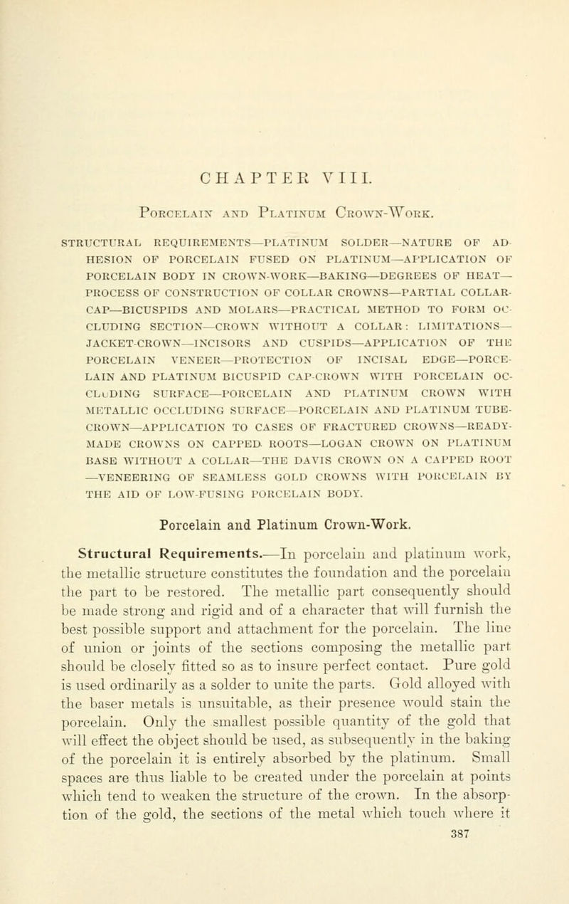 CHAPTER VIII. PORCELAIN A.ND PLATINUM CrOWN-AVoRK. STRUCTURAL REQUIREMENTS—PLATINUM SOLDER—NATURE OF AD HESION OF PORCELAIN FUSED ON PLATINUM—APPLICATION OF PORCELAIN BODY IN CROWN-WORK—BAKING—DEGREES OF HEAT- PROCESS OF CONSTRUCTION OF COLLAR CROWNS—PARTIAL COLLAR- CAP—BICUSPIDS AND MOLARS—PRACTICAL METHOD TO FORM OC- CLUDING SECTION—CROWN WITHOUT A COLLAR : LIMITATIONS— JACKET-CROWN—INCISORS AND CUSPIDS—APPLICATION OF THF PORCELAIN VENEER PROTECTION OF INCISAL EDGE—POK' E LAIN AND PLATINUM BICUSPID CAP CROWN WITH PORCELAIN OC- CLUDING SURFACE—PORCELAIN AND PLATINUM CROWN WITH METALLIC OCCLUDING SURFACE—PORCELAIN AND PLATINUM TUBE- CROWN—APPLICATION TO CASES OF FRACTURED CROWNS—READY- MADE CROWNS ON CAPPED. ROOTS—LOGAN CROWN ON PLATINUM BASE WITHOUT A COLLAR—THE DAVIS CROWN ON A CAPPED ROOT —VENEERING OF SEAMLESS GOLD CROWNS WITH PORCELAIN BY THE AID OF LOW-FUSING PORCELAIN BODY. Porcelain and Platinum Crown-Work. Structural Requirements.—In porcelain and platinum work, the metallic structure constitutes the foundation and the porcelain the part to be restored. The metallic part consequently should be made strong and rigid and of a character that will furnish the best possible support and attachment for the porcelain. The line of union or joints of the sections composing the metallic parr should be closely fitted so as to insure perfect contact. Pure gold is used ordinarily as a solder to unite the parts. Gold alloyed with the baser metals is unsuitable, as their presence would stain the porcelain. Only the smallest possible quantity of the gold that will effect the object should be used, as subsequently in the baking of the porcelain it is entirely absorbed by the platinum. Small spaces are thus liable to be created under the porcelain at points which tend to weaken the structure of the crown. In the absorp- tion of the gold, the sections of the metal which touch where it