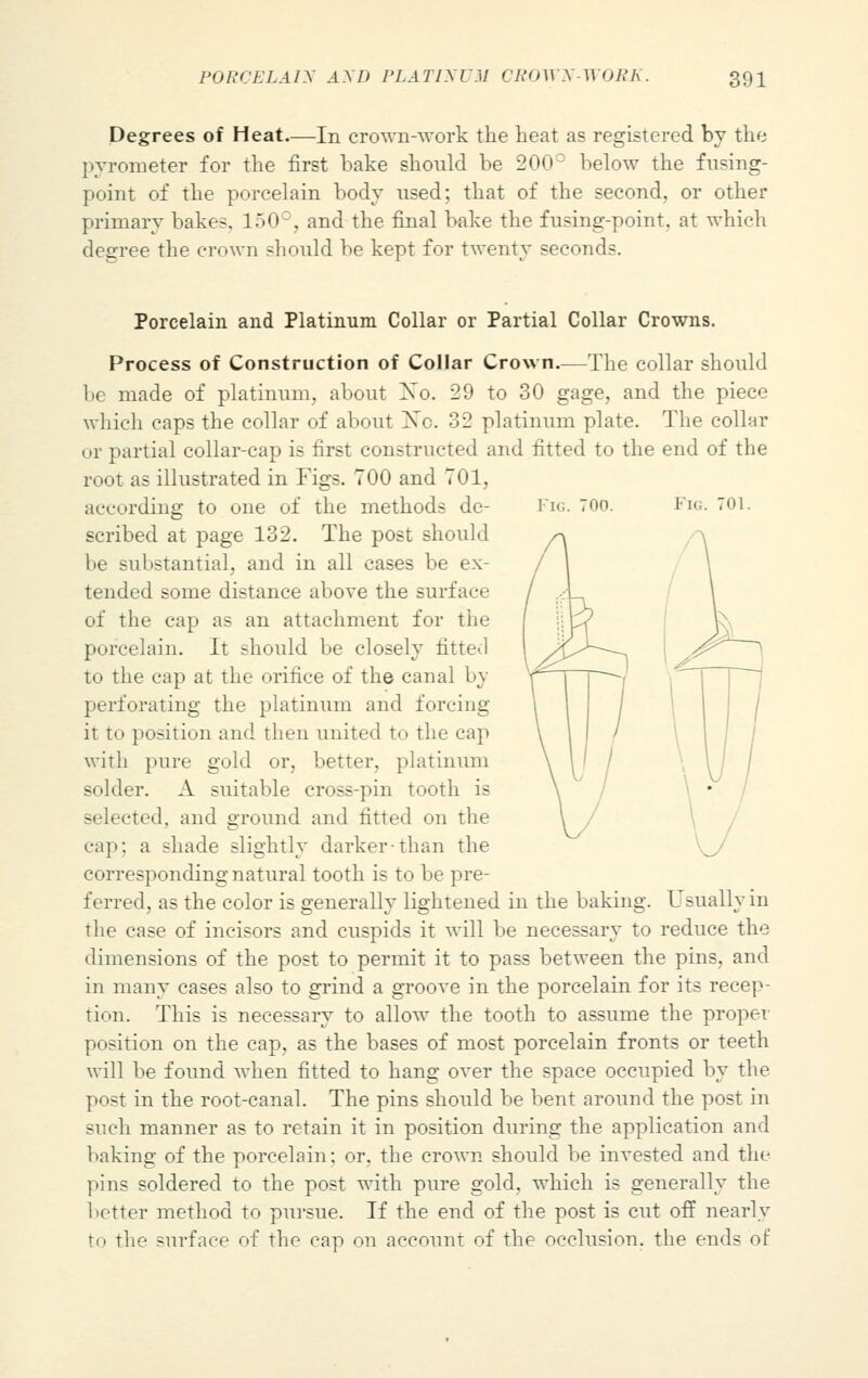Degrees of Heat.—In crown-work the heat as registered by the pyrometer for the first bake should be 200° below the fusing- point of the porcelain body used; that of the second, or other primary bakes, 150°, and the final bake the fusing-point. at which degree the crown should be kept for twenty seconds. Fl<;. TOO. Fig. 701. Porcelain and Platinum Collar or Partial Collar Crowns. Process of Construction of Collar Crown—The collar should be made of platinum, about Xo. 29 to 30 gage, and the piece which caps the collar of about No. 32 platinum plate. The collar or partial collar-cap is first constructed and fitted to the end of the root as illustrated in Figs. 700 and 701, according to one of the methods de- scribed at page 132. The post should be substantial, and in all cases be ex- tended some distance above the surface of the cap as an attachment for the porcelain. It should be closely fitted to the cap at the orifice of the canal by perforating the platinum and forcing it to position and then united to the cap with pure gold or, better, platinum solder. A suitable cross-pin tooth is selected, and ground and fitted on the cap; a shade slightly darker than the corresponding natural tooth is to be pre- ferred, as the color is generally lightened in the baking. Usually in the case of incisors and cuspids it will be necessary to reduce the dimensions of the post to permit it to pass between the pins, and in many cases also to grind a groove in the porcelain for its recep- tion. This is necessary to allow the tooth to assume the proper position on the cap, as the bases of most porcelain fronts or teeth will be found when fitted to hang over the space occupied by the post in the root-canal. The pins should be bent around the post in such manner as to retain it in position during the application and baking of the porcelain: or. the crown should be invested and the pins soldered to the post with pure gold, which is generally the better method to pursue. If the end of the post is cut off nearly to the surface of the cap on account of the occlusion, the ends of