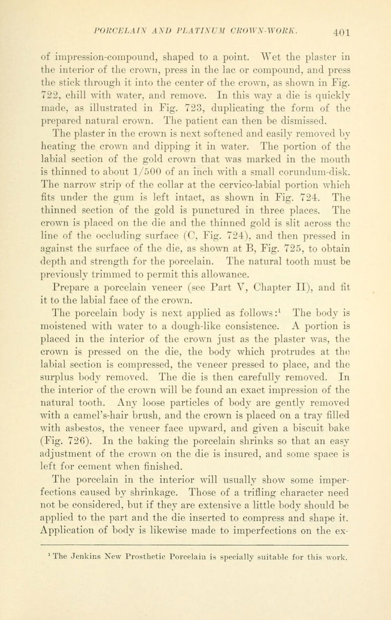 of impression-compound, shaped to a point. Wet the plaster in tin- interior of the crown, press in the lac or compound, and press the stick through it into the center of the crown, as shown in Fig. 722, chill with water, and remove. In this way a die is quickly made, as illustrated in Fig. 723, duplicating the form of the prepared natural crown. The patient can then be dismissed. The plaster in the crown is next softened and easily removed by heating the crown and dipping it in water. The portion of the labial section of the gold crown that was marked in the mouth is thinned to about 1/500 of an inch with a small corundum-disk. The narrow strip of the collar at the cervico-labial portion which fits under the gum is left intact, as shown in Fig. 724. The thinned section of the gold is punctured in three places. The crown is placed on the die and the thinned gold is slit across the line of the occluding surface (C, Fig. 724), and then pressed in against the surface of the die, as shown at B, Fig. 725, to obtain depth and strength for the porcelain. The natural tooth must be previously trimmed to permit this allowance. Prepare a porcelain veneer (see Part V, Chapter II), and lit it to the labial face of the crown. The porcelain body is next applied as follows:1 The body is moistened with water to a doughdike consistence. A portion is placed in the interior of the crown just as the plaster was, the crown is pressed on the die, the body which protrudes at tin; labial section is compressed, the veneer pressed to place, and the surplus body removed. The die is then carefully removed. In the interior of the crown will be found an exact impression of the natural tooth. Any loose particles of body are gently removed with a camel's-hair brush, and the crown is placed on a tray filled with asbestos, the veneer face upward, and given a biscuit bake (Fig. 726). In the baking the porcelain shrinks so that an easy adjustment of the crown on the die is insured, and some space is left for cement when finished. The porcelain in the interior will usually show some imper- fections caused by shrinkage. Those of a trifling character need not be considered, but if they are extensive a little body should be applied to the part and the die inserted to compress and shape it. Application of body is likewise made to imperfections on the ex- 1 The Jenkins New Prosthetic Porcelain is specially suitable for this work.