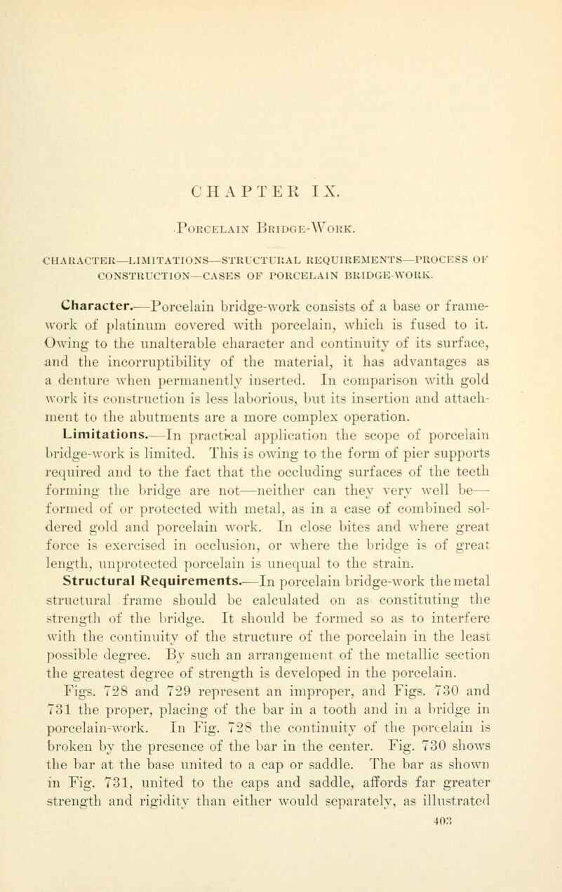 CHAPTER IX. Porcelain Bridge-Work. character—limitations—structural requirements—process of construction—cases of porcelain bridge-work. Character.—Porcelain bridge-work consists of a base or frame- work of platinum covered with porcelain, which is fused to it. Owing to the unalterable character and continuity of its surface, and the incorruptibility of the material, it has advantages as a denture when permanently inserted. In comparison with gold work it< construction is less laborious, but its insertion and attach- ment to the abutments are a more complex operation. Limitations.—In practical application the scope of porcelain bridge-work is limited. This is owing to the form of pier supports required and to the fact that the occluding surfaces of the teeth forming the bridge are not—neither can they very well be— formed of or protected with metal, as in a case of combined sol- dered gold and porcelain work. In close bites and where great force is exercised in occlusion, or where the bridge is of great length, unprotected porcelain is unequal to the strain. Structural Requirements.—In porcelain bridge-work the metal structural frame should be calculated on as constituting the strength of the bridge. It should be formed so as to interfere with the continuity of the structure of the porcelain in the least possible degree. By such an arrangement of the metallic section the greatest degree of strength is developed in the porcelain. Figs. 728 and 729 represent an improper, and Figs. 730 and 731 the proper, placing of the bar in a tooth and in a bridge in porcelain-work. In Fig. 728 the continuity of the porcelain is broken by the presence of the bar in the center. Fig. 730 shows the bar at the base united to a cap or saddle. The bar as shown in Fig. 731, united to the caps and saddle, affords far greater strength and rigidity than either would separately, as illustrated