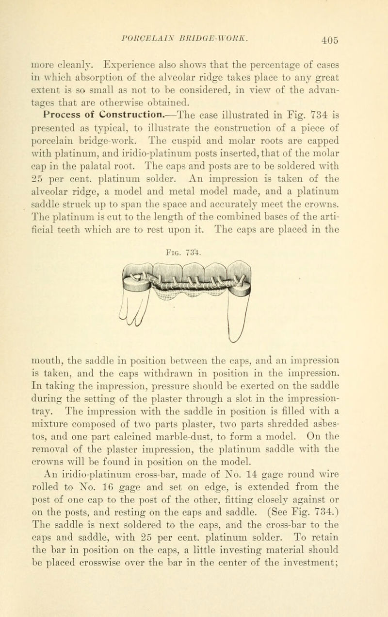 more cleanly. Experience also shows that the percentage of cases in which absorption of the alveolar ridge takes place to any great extent is so small as not to be considered, in view of the advan- tages that are otherwise obtained. Process of Construction.—The case illustrated in Fig. 734 is presented as typical, to illustrate the construction of a piece of porcelain bridge-work. The cuspid and molar roots are capped with platinum, and iridio-platinum posts inserted, that of the molar cap in the palatal root. The caps and posts are to be soldered with 25 per cent, platinum solder. An impression is taken of the alveolar ridge, a model and metal model made, and a platinum saddle struck up to span the space and accurately meet the crowns. The platinum is cut to the length of the combined bases of the arti- ficial teeth which are to rest upon it. The caps are placed in the Fig. 734. mouth, the saddle in position between the caps, and an impression is taken, and the caps withdrawn in position in the impression. In taking the impression, pressure should be exerted on the saddle during the setting of the plaster through a slot in the impression- tray. The impression with the saddle in position is filled with a mixture composed of two parts plaster, two parts shredded asbes- tos, and one part calcined marble-dust, to form a model. On the removal of the plaster impression, the platinum saddle with the crowns will be found in position on the model. An iridio-platinum cross-bar, made of No. 14 gage round wire rolled to No. 16 gage and set on edge, is extended from the post of one cap to the post of the other, fitting closely against or on the posts, and resting on the caps and saddle. (See Fig. 734.) The saddle is next soldered to the caps, and the cross-bar to the caps and saddle, with 25 per cent, platinum solder. To retain the bar in position on the caps, a little investing material should be placed crosswise over the bar in the center of the investment;