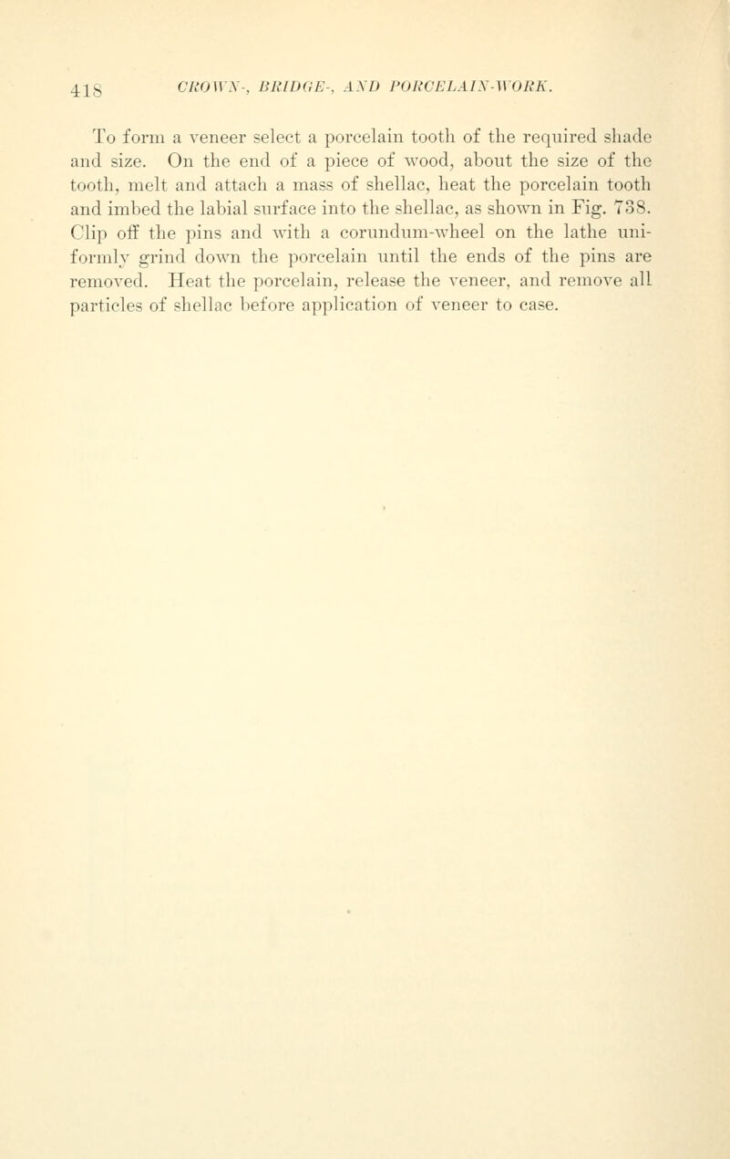 To form a veneer select a porcelain tooth of the required shade and size. On the end of a piece of wood, about the size of the tooth, melt and attach a mass of shellac, heat the porcelain tooth and imbed the labial surface into the shellac, as shown in Fig. 738. Clip off the pins and with a corundum-wheel on the lathe uni- formly grind down the porcelain until the ends of the pins are removed. Heat the porcelain, release the veneer, and remove all particles of shellac before application of veneer to case.