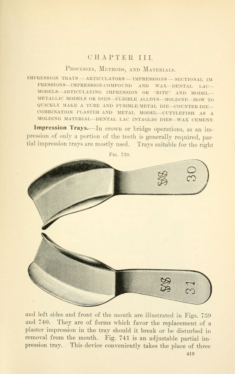 Pro< esses. Methods, and Materials. impression trays — articulators — impressions - sectional im- pressions—impression-compound and wax—dental lac— models—articulating impression or bite and model- metallic models or dies—fusible alloys—moldine—how to quickly make a tube and fusible metal die—counter-die— combination plaster and metal model—cuttlefish as a molding material—dental lac intaglio dies-wax cement. Impression Trays.—In crown or bridge operations, as an im- pression of only a portion of the teeth is generally required, par- tial impression trays are mostly used. Trays suitable for the right Fig. 739. and left sides and front of the mouth are illustrated in Figs. 739 and 740. They are of forms which favor the replacement of a plaster impression in the tray should it break or be disturbed in removal from the mouth. Fig. 741 is an adjustable partial im- pression tray. This device conveniently takes the place of three