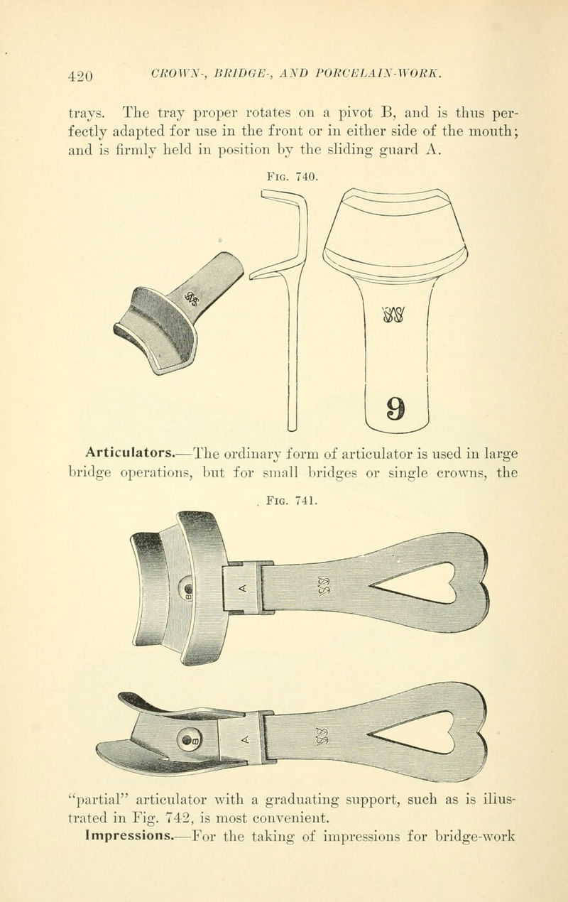 trays. The tray proper rotates on a pivot B, and is thus per- fectly adapted for use in the front or in either side of the mouth; and is firmly held in position by the sliding guard A. Articulators.—The ordinary form of articulator is used in large bridge operations, but for small bridges or single crowns, the Fig. 741. partial articulator with a graduating support, such as is illus- trated in Fig. 742, is most convenient. Impressions.—For the taking of impressions for bridge-work