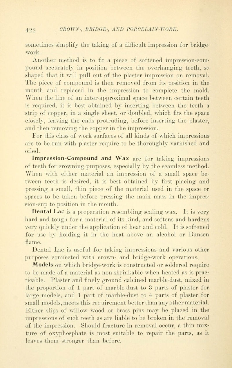 sometimes simplify the taking of a difficult impression for bridge- work. Another method is to fit a piece of softened impression-com- pound accurately in position between the overhanging teeth, so shaped that it will pull out of the plaster impression on removal. The piece of compound is then removed from its position in the mouth and replaced in the impression to complete the mold. When the line of an inter-approximal space between certain teeth is required, it is best obtained by inserting between the teeth a strip of copper, in a single sheet, or doubled, which fits the space closely, leaving the ends protruding, before inserting the plaster, and then removing the copper in the impression. For this class of work surfaces of all kinds of which impressions are to be run with plaster require to be thoroughly varnished and oiled. Impression=Compound and Wax are for taking impressions of teeth for crowning purposes, especially by the seamless method. When with either material an impression of a small space be- tween teeth is desired, it is best obtained by first placing and pressing a small, thin piece of the material used in the space or spaces to be taken before pressing the main mass in the impres- sion-cup to position in the mouth. Dental Lac is a preparation resembling sealing-wax. It is very hard and tough for a material of its kind, and softens and hardens very quickly under the application of heat and cold. It is softened for use by holding it in the heat above an alcohol or Bunsen flame. Dental Lac is useful for taking impressions and various other purposes connected with crown- and bridge-work operations. Models on which bridge-work is constructed or soldered require to lie made of a material as non-shrinkable when heated as is prac- ticable. Plaster and finely ground calcined marble-dust, mixed in the proportion of 1 part of marble-dust to 3 parts of plaster for large models, and 1 part of marble-dust to 4 parts of plaster for small models, meets this requirement better than any other material. Either slips of willow wood or brass pins may be placed in the impressions of such teeth as are liable to be broken in the removal of the impression. Should fracture in removal occur, a thin mix- ture of oxyphosphate is most suitable to repair the parts, as it leaves them stronger than before.