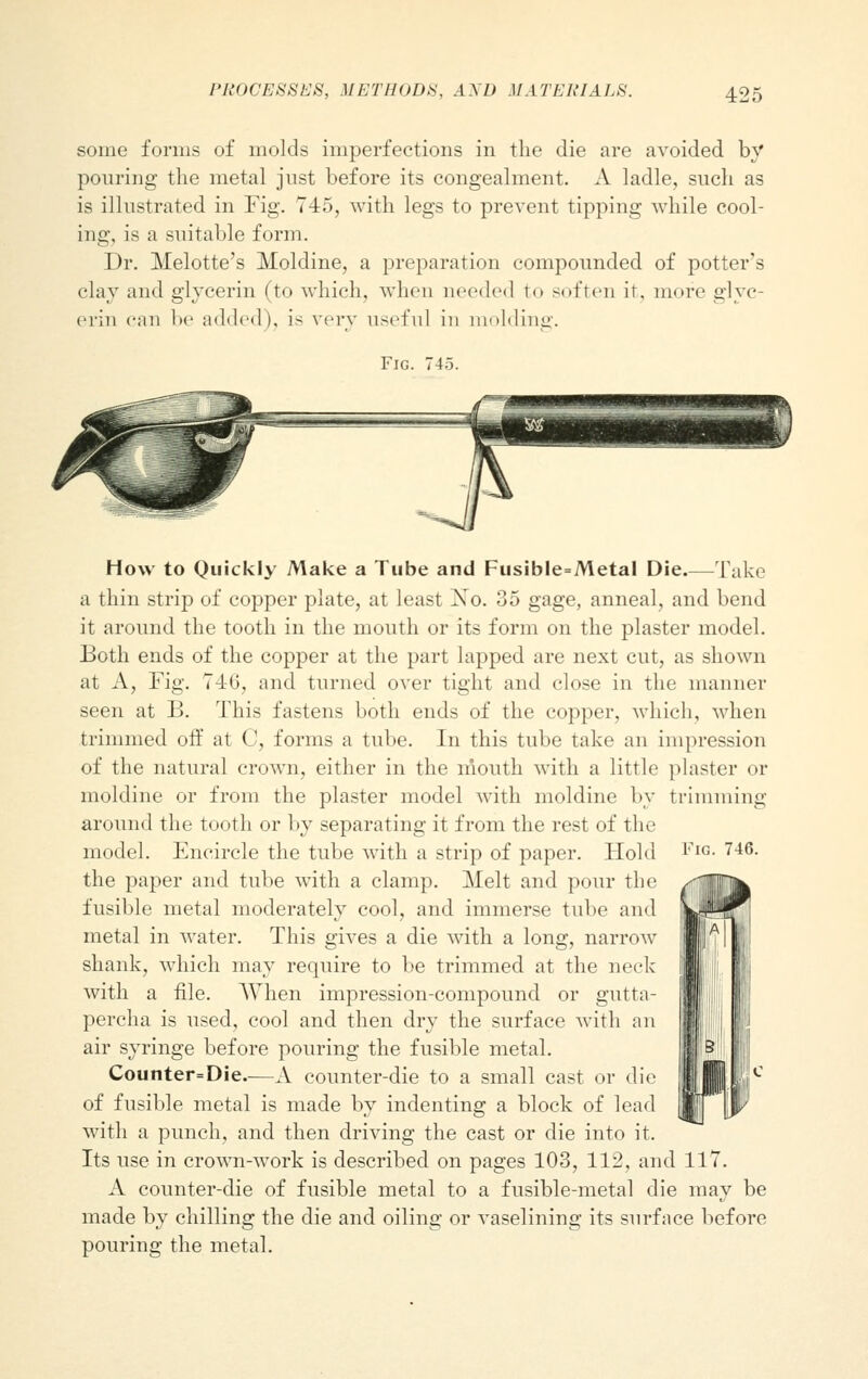 some forms of molds imperfections in the die are avoided by pouring the metal just before its congealment. A ladle, such as is illustrated in Fig. 745, with legs to prevent tipping while cool- ing, is a suitable form. Dr. Melotte's Moldine, a preparation compounded of potter's clay and glycerin (to which, when needed to soften it, more glyc- erin can be added), is very useful in molding. Fig. 745. Fig. 746. How to Quickly Make a Tube and Fusible=Metal Die Take a thin strip of copper plate, at least Xo. 35 gage, anneal, and bend it around the tooth in the mouth or its form on the plaster model. Both ends of the copper at the part lapped are next cut, as shown at A, Fig. 74-6, and turned over tight and close in the manner seen at B. This fastens both ends of the copper, which, when trimmed off at C, forms a tube. In this tube take an impression of the natural crown, either in the mouth with a little plaster or moldine or from the plaster model with moldine by trimming around the tooth or by separating it from the rest of the model. Encircle the tube with a strip of paper. Hold the paper and tube with a clamp. Melt and pour the fusible metal moderately cool, and immerse tube and metal in water. This gives a die with a long, narrow shank, which may require to be trimmed at the neck with a file. When impression-compound or gutta- percha is used, cool and then dry the surface with an air syringe before pouring the fusible metal. Counter=Die—A counter-die to a small cast or die of fusible metal is made by indenting a block of lead with a punch, and then driving the cast or die into it. Its use in crown-work is described on pages 103, 112, and 117. A counter-die of fusible metal to a fusible-metal die may be made by chilling the die and oiling or vaselining its surface before pouring the metal.