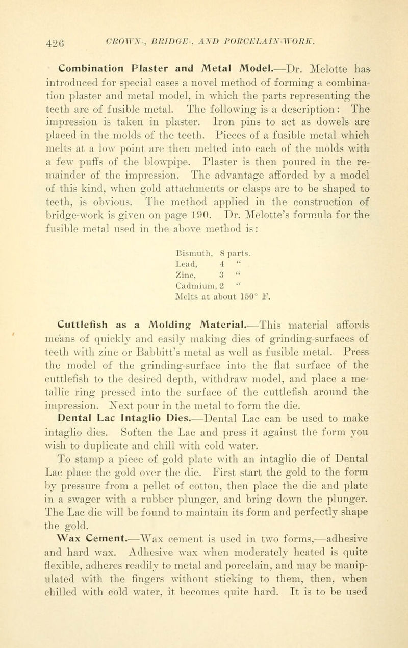 Combination Plaster and Metal Model Dr. Melotte has introduced for special cases a novel method of forming a combina- tion plaster and metal model, in which the parts representing the teeth are of fusible metal. The following is a description: The impression is taken in plaster. Iron pins to act as dowels are placed in the molds of the teeth. Pieces of a fusible metal which melts at a low point are then melted into each of the molds with a few puffs of the blowpipe. Plaster is then poured in the re- mainder of the impression. The advantage afforded by a model of this kind, when gold attachments or clasps are to be shaped to teeth, is obvious. The method applied in the construction of bridge-work is given on page 190. Dr. Melotte's formula for the fusible metal used in the above method is: Bismuth, 8 parts. Lead, 4 Zinc, 3 Cadmium, 2 Melts at about 150° F. Cuttlefish as a Molding Material—This material affords means of quickly and easily making dies of grinding-surfaces of teeth with zinc or Babbitt's metal as well as fusible metal. Press the model of the grinding-surface into the flat surface of the cuttlefish to the desired depth, withdraw model, and place a me- tallic ring pressed into the surface of the cuttlefish around the impression. Next pour in the metal to form the die. Dental Lac Intaglio Dies.—Dental Lac can be used to make intaglio dies. Soften the Lac and press it against the form you wish to duplicate and chill with cold water. To stamp a piece of gold plate with an intaglio die of Dental Lac place the gold over the die. First start the gold to the form by pressure from a pellet of cotton, then place the die and plate in a swager with a rubber plunger, and bring down the plunger. The Lac die will be found to maintain its form and perfectly shape the gold. Wax Cement.—Wax cement is used in two forms,-—adhesive and hard wax. Adhesive wax when moderately heated is quite flexible, adheres readily to metal and porcelain, and may be manip- ulated with the fingers without sticking to them, then, when chilled with cold water, it becomes quite hard. It is to be used