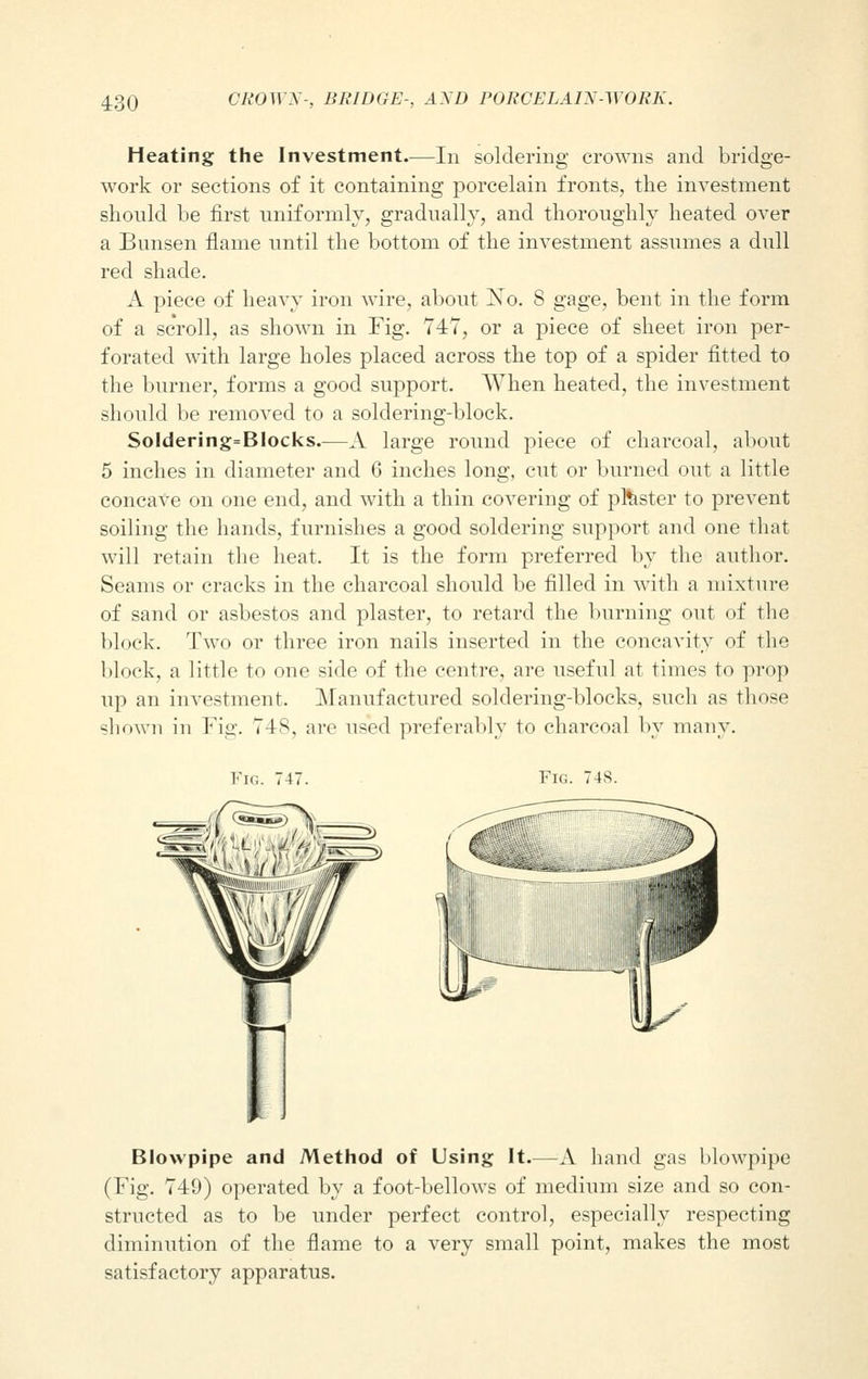 Heating the Investment—In soldering crowns and bridge- work or sections of it containing porcelain fronts, the investment should be first uniformly, gradually, and thoroughly heated over a Bunsen flame until the bottom of the investment assumes a dull red shade. A piece of heavy iron wire, about No. 8 gage, bent in the form of a scroll, as shown in Fig. 747, or a piece of sheet iron per- forated with large holes placed across the top of a spider fitted to the burner, forms a good support. When heated, the investment should be removed to a soldering-block. Soldering=Blocks.—A large round piece of charcoal, about 5 inches in diameter and 6 inches long, cut or burned out a little concave on one end, and with a thin covering of plaster to prevent soiling the hands, furnishes a good soldering support and one that will retain the heat. It is the form preferred by the author. Seams or cracks in the charcoal should be filled in with a mixture of sand or asbestos and plaster, to retard the burning out of the block. Two or three iron nails inserted in the concavity of the block, a little to one side of the centre, are useful at times to prop up an investment. Manufactured soldering-blocks, such as those shown in Fig. 748, are used preferably to charcoal by many. Fig. 747. Fig. 748. W Blowpipe and Method of Using It.—A hand gas blowpipe (Fig. 749) operated by a foot-bellows of medium size and so con- structed as to be under perfect control, especially respecting diminution of the flame to a very small point, makes the most satisfactory apparatus.