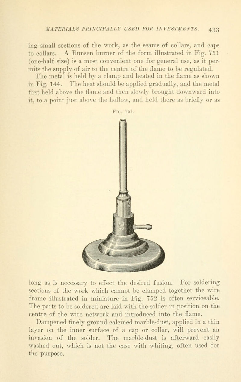 ing small sections of the work, as the seams of collars, and caps to collars. A Bunsen burner of the form illustrated in Fig. 751 (one-half size) is a most convenient one for general use, as it per- mits the supply of air to the centre of the flame to be regulated. The metal is held by a clamp and heated in the flame as shown in Fig. 144. The heat should be applied gradually, and the metal first held above the flame and then -lowly brought downward into it. to a point just above the hollow, and held there as briefly or as Fig. 751. long as is necessary to effect the desired fusion. For soldering sections of the work which cannot be clamped together the wire frame illustrated in miniature in Fig. 752 is often serviceable. The parts to be soldered are laid with the solder in position on the centre of the wire network and introduced into the flame. Dampened finely ground calcined marble-dust, applied in a thin layer on the inner surface of a cap or collar, will prevent an invasion of the solder. The marble-dust is afterward easily washed out, which is not the case with whiting, often used for the purpose.
