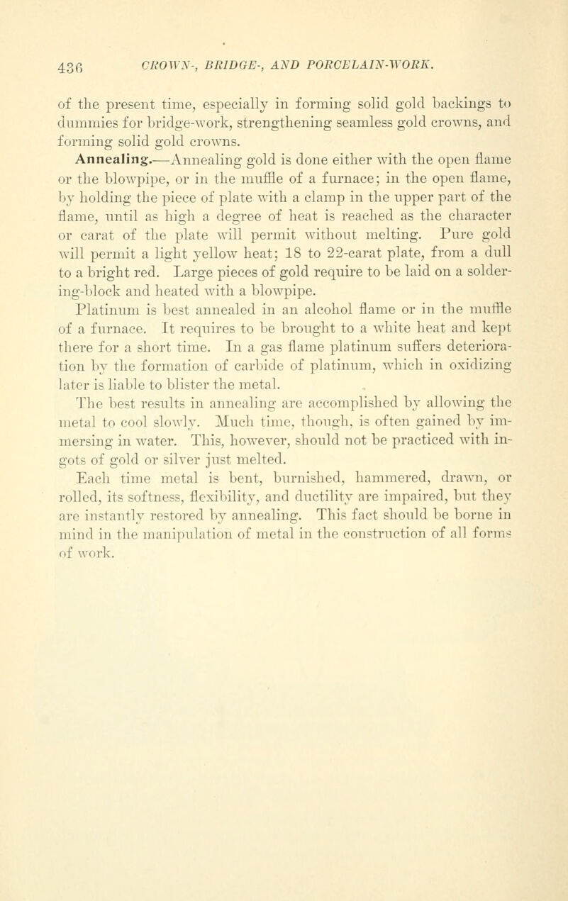 of the present time, especially in forming solid gold backings to dummies for bridge-work, strengthening seamless gold crowns, and forming solid gold crowns. Annealing.—Annealing gold is done either with the open flame or the blowpipe, or in the muffle of a furnace; in the open flame, by holding the piece of plate with a clamp in the upper part of the flame, until as high a degree of heat is reached as the character or carat of the plate will permit without melting. Pure gold will permit a light yellow heat; 18 to 22-carat plate, from a dull to a bright red. Large pieces of gold require to be laid on a solder- ing-block and heated with a blowpipe. Platinum is best annealed in an alcohol flame or in the muffle of a furnace. It requires to be brought to a white heat and kept there for a short time. In a gas flame platinum suffers deteriora- tion by the formation of carbide of platinum, which in oxidizing later is liable to blister the metal. The best results in annealing arc accomplished by allowing the metal to cool slowly. Much time, though, is often gained by im- mersing in water. This, however, should not be practiced with in- gots of gold or silver just melted. Each time metal is bent, burnished, hammered, drawn, or rolled, its softness, flexibility, and ductility are impaired, but they are instantly restored by annealing. This fact should be borne in mind in the manipulation of metal in the construction of all forms of work.
