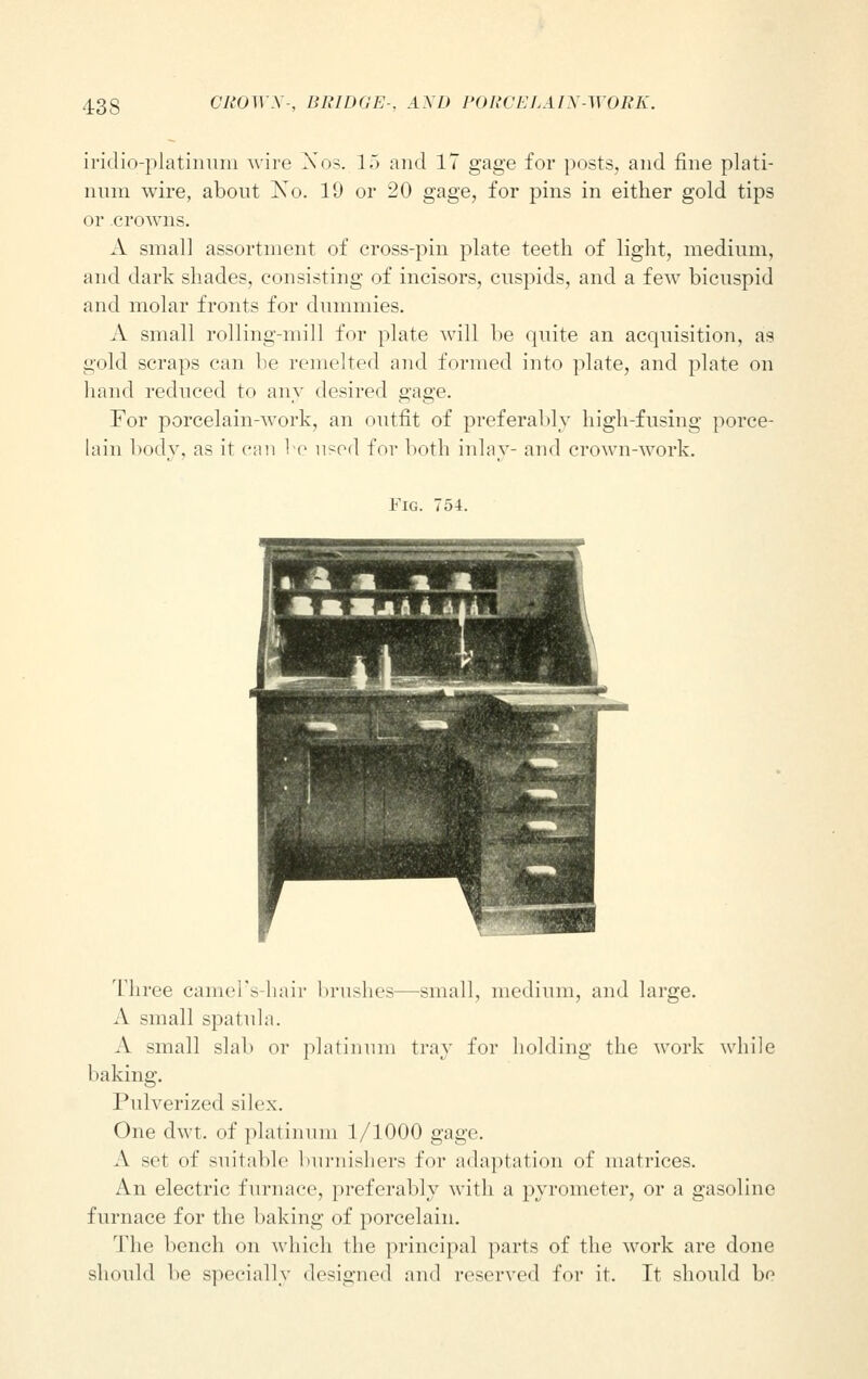 iridiq-platinum wire Nos. 15 and 17 gage for posts, and fine plati- num wire, about Xo. 19 or 20 gage, for pins in either gold tips or crowns. A small assortment of cross-pin plate teeth of light, medium, and dark shades, consisting of incisors, cuspids, and a few bicuspid and molar fronts for dummies. A small rolling-mill for plate will be quite an acquisition, as gold scraps can be remelted and formed into plate, and plate on hand reduced to any desired gage. For porcelain-work, an outfit of preferably high-fusing porce- lain body, as it can be used for both inlay- and crown-work. Fig. 754. Three camel's-hair brushes—small, medium, and large. A small spatula. A small slab or platinum tray for holding the work while baking. Pulverized silex. One dwt. of platinum 1/1000 gage A set of suitable burnishers for adaptation of matrices. An electric furnace, preferably with a pyrometer, or a gasoline furnace for the baking of porcelain. The bench on which the principal parts of the work are done should be specially designed and reserved for it. Tt should bo