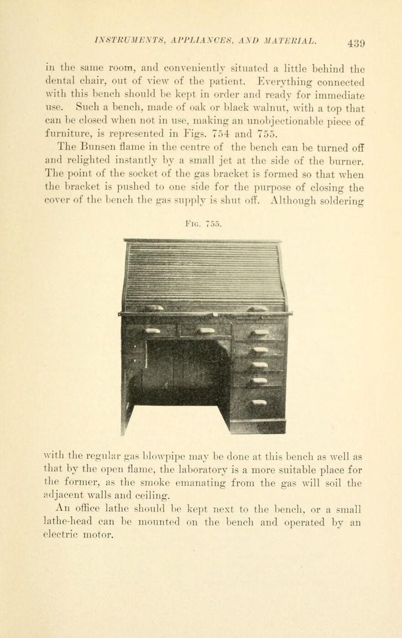 INSTRUMENTS, APPLIANCES, AND MATERIAL. in the same room, and conveniently situated a little behind the dental chair, out of view of the patient. Everything connected with this bench should be kept in order and ready for immediate use. Sneh a bench, made of oak or black walnut, with a top that can be closed when not in use, making an unobjectionable piece of furniture, is represented in Figs. 7.>4 and 755. The Bunsen flame in the centre of the bench can be turned off and relighted instantly by a small jet at the side of the burner. The point of the socket of the gas brackel i- formed so that when the bracket is pushed to one side for the purpose of closing the cover of the bench the gas supply i- -hut off. Although soldering I'n,. 755. with the regular gas blowpipe may lie done at this bench as well as that by the open flame, the laboratory is a more suitable place for the former, as the smoke emanating from the gas will soil the adjacent walls and ceiling. An office lathe should be kept next to the bench, or a small lathe-head can be mounted on the bench and operated by an electric motor.