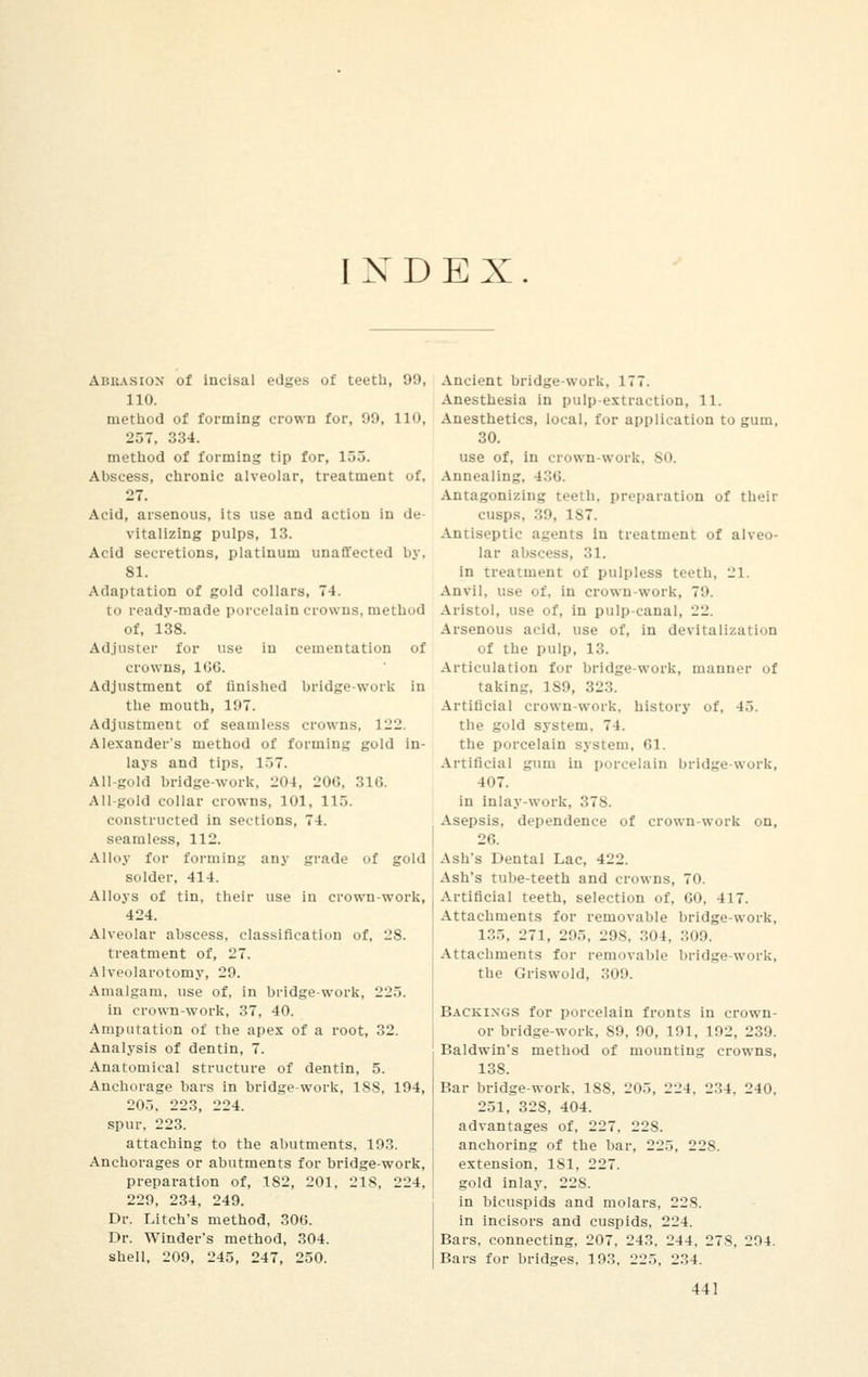 INDEX. Ahkasion of incisal edges of teeth, 99, 110. method of forming crown for, 99, 110, 257, 334. method of forming tip for, 155. Abscess, chronic alveolar, treatment of, 27. Acid, arsenous, its use and action in de- vitalizing pulps, 13. Acid secretions, platinum unaffected by, 81. Adaptation of gold collars, 74. to ready-made porcelain crowns, method of, 138. Adjuster for use in cementation of crowns, 1GG. Adjustment of finished bridge-work in the mouth, 197. Adjustment of seamless crowns, 122. Alexander's method of forming gold in- lays and tips, 157. All-gold bridge-work. 204, 206, 316. All-gold collar crowns, 101, 115. constructed in sections, 74. seamless, 112. Alloy for forming any grade of gold solder, 414. Alloys of tin, their use in crown-work, 424. Alveolar abscess, classification of, 28. treatment of, 27. Alveolarotomy, 29. Amalgam, use of. in bridge-work, 225. in crown-work, 37, 40. Amputation of the apex of a root, 32. Analysis of dentin, 7. Anatomical structure of dentin, 5. Anchorage bars in bridge-work, 188, 194, 205, 223, 224. spur, 223. attaching to the abutments, 193. Anchorages or abutments for bridge-work, preparation of, 182, 201, 218, 224, 229, 234, 249. Dr. Litch's method, 300. Dr. Winder's method, 304. shell, 209, 245, 247, 250. Ancient bridge-work, 177. Anesthesia in pulp-extraction, 11. Anesthetics, local, for application to gum, 30. use of, in crown-work, 80. Annealing, 436. Antagonizing teeth, preparation of their cusps, 39, ls7. Antiseptic agents in treatment of alveo- lar abscess, 31. in treatment of pulpless teeth, 21. Anvil, use of. in crown-work, 70. Aristol, use of, in pulp canal, 22. Arsenous acid, use of, in devitalization of the pulp, 13. Articulation for bridge-work, manner of taking, 1S9, 323. Artificial crown-work, history of, 45. the gold system. 74. the porcelain system, 61. Artificial gum in porcelain bridge work, 107. in inlay-work, 378. Asepsis, dependence of crown-work on, 26. Ash's Dental Lac, 422. Ash's tube-teeth and crowns, 70. Artificial teeth, selection of. 60, 417. Attachments for removable bridge-work, 135, 271, 295, 298, 304, 309 Attachments for removable bridge-work, the Griswold, 309. Backings for porcelain fronts in crown- or bridge-work, 89, 00, 191, 102, 239. Baldwin's method of mounting crowns, 138. Bar bridge-work. 188, 205, 224, 234, 240, 251, 328, 404. advantages of, 227, 228. anchoring of the bar, 225, 228. extension, 181. 227. gold inlay, 228. in bicuspids and molars, 228. in incisors and cuspids, 224. Bars, connecting, 207, 243. 244, 27S, 294. Bars for bridges, 193, 225, 234.