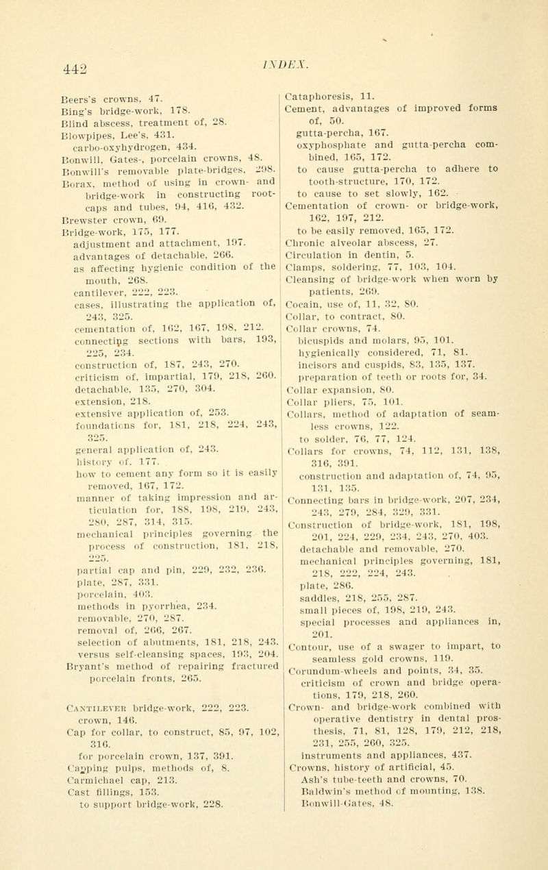 443 Beers's crowns. 47. Bing's bridge-work, ITS. Blind abscess, treatment of, 28. Blowpipes, Lee's, 431. carbo-oxyhydrogen, 434. Bonwill, Gates-, porcelain crowns, 48. Bonwill's removable plate-bridges, 208. Borax, method of using in crown- and bridge-work in constructing root- caps and tubes, 94, 41G, 432. Brewster crown, 69. Bridge-work, 175, 177. adjustment and attachment, 197. advantages of detachable, 266. as affecting hygienic condition of the mouth, 268. cantilever, 222, 223. cases, illustrating the application of, 243, 325. cementation of, 162, 167, 198, 212. connecting sections with bars, 193, 225, 234. construction of, 187, 243, 270. criticism of, impartial, 179, 218, 260. detachable. 135, 270, 304. extension, 218. extensive application of, 253. foundations for, 181, 218, 224, 243, 325. general application of, 243. history of. 177. how to cement any form so it is easily removed, 167, 172. manner of taking impression ami ar- ticulation for, 188, 198, 2V.>. 24::, 280, 287, 314, 315. mechanical principles governing the process of construction, 181, 218, 225. partial cap and pin, 229, 232, 236. plate, 287, 331. porcelain, 403. methods in pyorrhea, 234. removable. 270, 287. removal of. 200, 207. selection of abutments, 181, 218, 243. versus self-cleansing spaces, 193, 204. Bryant's method of repairing fractured porcelain fronts, 205. Cantilever bridge-work, 222, 223. crown, 146. Cap for collar, to construct, 85, 97, 102, 310. for porcelain crown, 137, 391. Cajjping pulps, meilicids of, 8. Carmicbael cap, 21.'!. Cast fillings, 153. to support bridge-work, 228. Cataphoresis, 11. Cement, advantages of improved forms of, 50. gutta-percha, 167. oxyphosphate and gutta-percha com- bined, 165, 172. to cause gutta-percha to adhere to tooth-structure, 170, 172. to cause to set slowly, 162. Cementation of crown- or bridge-work, 162, 197, 212. to be easily removed, 165, 172. Chronic alveolar abscess, 27. Circulation in dentin, 5. Clamps, soldering, 77, 103, 104. Cleansing of bridge-work when worn by patients. 269. Cocain, use of, 11, 32, SO. Collar, to contract, 80. Collar crowns, 74. bicuspids and molars, 95, 101. hygienically considered, 71, 81. incisors and cuspids, 83, 135, 137. preparation of teeth or roots for. 34. Collar expansion, 80. Collar pliers, 75. 101. Collars, method of adaptation of seam- less crowns, 121'. to solder, 76, 77, 12 1. Collars for crowns, 74. 112, 131, 138, 316, 391. construction and adaptation of. 74, 95, 131, 135. Connecting liars in bridge work. 207, 234, 243, 279, 284. .,29, 331. Construction of bridge-work, 181, 198, 201, 224, 229, 234, 243, 270, 403. detachable and removable, 270. mechanical principles governing, 181, 218, 222, 224, 243. plate, 286. saddles, 218, 255, 287. small pieces of, 198, 219, 243. special processes and appliances in, 201. Contour, use of a swager to impart, to seamless gold crowns, 119. Corundum-wheels and points, 34, 35. criticism of crown and bridge opera- tions, 179, 218, 260. Crown- and bridge-work combined with operative dentistry in dental pros- thesis, 71, 81, 128, 179, 212, 218, 231, 255, 260, 325. instruments and appliances, 437. Crowns, history of artificial, 45. Ash's tube-teeth and crowns, 70. Baldwin's method of mounting, 138. Bonwlll-Gates, 18.
