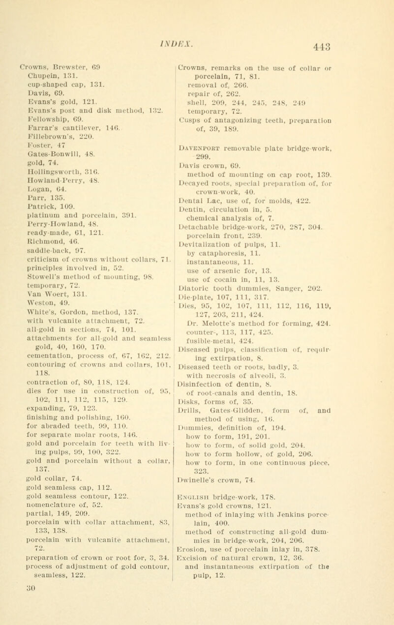 Crowns, Brewster, 69 Chupein, 131. cup-shaped cap, 131. Davis, 09. Evans's gold, 121. Evans's posl and disk method, 132. Fellowship, 69. Farrar's cantilever, 140. Fillebrown's, 220. poster, IT Uates-Bouwill. 18. gold, 74. Hollingsworth, 316. Bowland-Perry, 18 Logan, G4. Parr, 135. Patrick, 109. platinum and porcelain, 391. Perry-11\\ land, 48. ready-made, 61, 121. Richmond, 46. saddle-back, 97. criticism of crowns without collars, 71 principles Involved in, .>_. Stowell's thod of mounting, 98 temporary, 72. Van Woert, 131. Weston, 4!). White's, Gordon, method, 137. with vulcanite attachment, 71'. all gold in sections, 74, 101. attachments for all gold and seamless gold, 40, 100, 170. cementation, process of, 07, 162, I'll', contouring of clowns and collars, 101, 118. contraction of, 80, 118, L24. dies for use in construction of, 95, 102, 111, Hi'. 115, 129. expanding, 79, I 23. linishing and polishing, 160. for abraded teeth, 99, no. for separate molar roots, 1 Iti. gold and porcelain for teeth with liv- ing pulps, 99, 100, 322. gold and porcelain without a collar, 137. gold collar, 74. gold seamless cap, 112. gold seamless contour, 122. nomenclature of, 52. partial, 140, 209. porcelain with collar attachment, 83, 133, 138. porcelain with vulcanite attachment, 72. preparation of crown or root for, 3, 34. process of adjustment of gold contour, seamless, 122. 30 Crowns, remarks on the use of collar or porcelain, 71, 81. removal of, 200. repair <>f. 262. Shell, 209, 244. 245, 248, 249 temporary, 72. Cusps of antagonizing teeth, preparation of, 39, 189. DAVENPOHT removable plate bridge-work, 299. Mavis crown, 69. method of mounting on cap root, 139. Decayed roots, >i'<ii;iI preparation of. tor crown-work, 40. i lental Lac, use of, tor molds, 122. Dentin, circulation in, 5. chemical analysis of, 7. Detachable bridge-work, 270, 287, 304 porcelain front, 239 Devitalization of pulps, 11. by cataphoresls, 11. instantaneous, 11. use of arsenic lor, 13. use of cocain in, 11, 1... Diatoric tooth dummies, Sanger, 202. Die plate, 107, 111, ::17. Dies, '.I.,, ItH, lo7. 111. 112, 110, 119, 127, 2li::. 21 1, 424. Dr. Melottes method for forming, 424. counter-, 113, 117. 425. fusible-metal, 42 1 Diseased pulps, classification of, requir- ing extirpation, 8. Diseased teeth or roots, badly, 3. with necrosis of alveoli. ... Disinfection of dentin, 8. of root-canals and dentin, 18. Disks, forms of, 35. Drills, Gates-Glidden, form of, and method of using, U\. Dummies, definition of, 191. how to form, 191, 201. how to form, of solid gold, 204. how to form hollow, of gold, 206. how to form, in one continuous piece. 323. I rwinelle's crown, 74. English bridge-work, 178. Kvans's gold crowns, 121. method of inlaying with Jenkins porce- lain, 400. method of constructing all-gold dum- mies in bridge-work, 204, 206. Krosion, use of porcelain inlay in, 378. Kxcision of natural crown, 12, 36. and instantaneous extirpation of the pulp, 12.