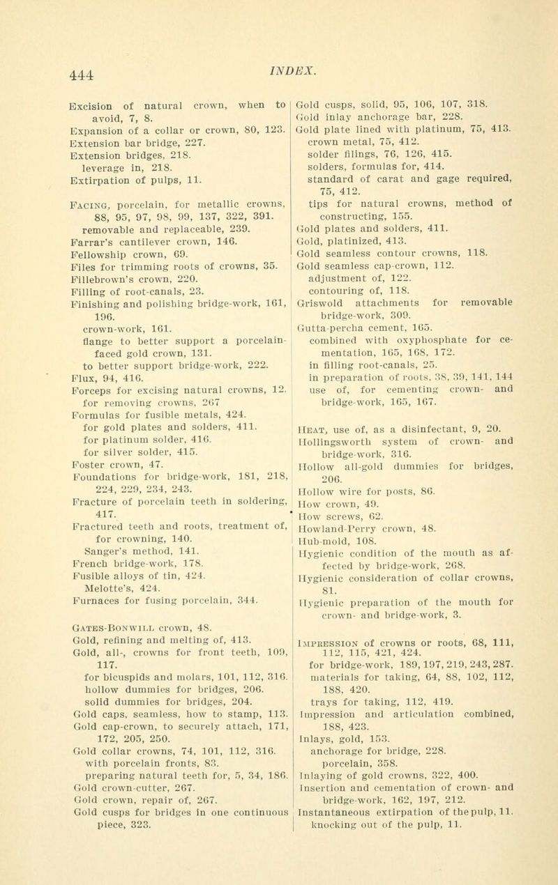 Excision of natural crown, when to avoid, 7, 8. Expansion of a collar or crown, 80, 123. Extension bar bridge, 227. Extension bridges, 218. leverage in, 218. Extirpation of pulps, 11. Pacing, porcelain, for metallic crowns, 88, 95, 97, 98, 99, 137, 322, 391. removable and replaceable, 239. Farrar's cantilever crown, 146. Fellowship crown, 69. Files for trimming roots of crowns, 35. Fillebrown's crown, 220. Filling of root-canals, 23. Finishing and polishing bridge-work, 161, 196. crown-work, 161. flange to better support a porcelain- faced gold crown, 131. to better support bridge-work, 222. Flux, 94, 416. Forceps for excising natural crowns, 12. for removing crowns. 2(17 Formulas for fusible metals, 424. for gold plates and solders, 411. for platinum solder, 416. for silver solder, 415. Foster crown, 47. Foundations for bridge-work, 181, 218, 224, 229, 234, 243. Fracture of porcelain teeth in soldering, 417. Fractured teeth and roots, treatment of, for crowning, 140. Sanger's method, 141. French bridge-work, 178. Fusible alloys of tin, 424. Melotte's, 424. Furnaces for fusing porcelain, 344. Gates-Bonwii.l crown, 48. Gold, refining and melting of, 413. Gold, all-, crowns for front teeth, 109, 117. for bicuspids and molars, 101, 112, 316. hollow dummies for bridges, 206. solid dummies for bridges, 204. Gold caps, seamless, how to stamp, 113. Gold cap-crown, to securely attach, 171, 172, 205, 250. Gold collar crowns, 74, 101, 112, 316. with porcelain fronts, 83. preparing natural teetb for, 5, 34, 186. Gold crown-cutter, 267. Gold crown, repair of, 267. Gold cusps for bridges in one continuous piece, 323. Gold cusps, solid, 95, 106, 107, 318. Gold inlay anchorage bar, 228. Gold plate lined with platinum, 75, 413. crown metal, 75, 412. solder filings, 76, 126, 415. solders, formulas for, 414. standard of carat and gage required, 75, 412. tips for natural crowns, method of constructing, 155. Gold plates and solders, 411. Gold, platinized, 413. Gold seamless contour crowns, 118. Gold seamless cap-crown, 112. adjustment of, 122. contouring of, 118. Griswold attachments for removable bridge-work, 309. Gutta-percha cement, 165. combined with oxyphosphate for ce- mentation, 165, 168, 172. in filling root-canals, 25. in preparation of routs. 38, '■'>'■>, 141. 144 use of, for cementing crown- and bridge-work, 165, 167. Heat, use of, as a disinfectant, 9, 20. Hollingsworth system of crown- and bridge-work, 316. Hollow all-gold dummies for bridges, 206. Hollow wire for posts, 86. How crown, 49. How screws, m.'. Howland-Perry crown, 48. Hub-mold, 108. Hygienic condition of the mouth as af- fected by bridge-work, 208. Hygienic consideration of collar crowns, 81. Hygienic preparation of the mouth for crown- and bridge-work, 3. Impression of crowns or roots, 68, 111, 111', 115, 421, 424. for bridge-work, 189,197, 219, 243, 287. materials for taking, 64, 88, 102, 112, 188, 420. trays for taking, 112, 419. Impression and articulation combined, 188, 423. Inlays, gold, 153. anchorage for bridge, 228. porcelain, 358. Inlaying of gold crowns, 322, 400. Insertion and cementation of crown- and bridge-work, 162, 197, 212. Instantaneous extirpation of thepulp, 11. knocking out of the pulp, 11.