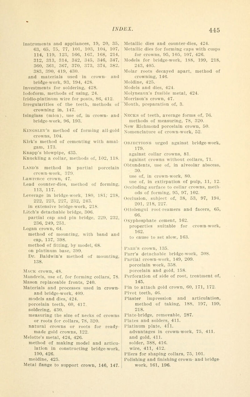 Instruments and appliances, 19, 20, .>•>. 63, 65, 7.., 77, 101, 103, 104, 107, 114, 119, 123, 166, 167, 168, 214, 312, 313, 314, 342, 345, 346, 347, 360, 361, 367, 370. 373, 374, 382. 383, 390, 419, 430. and materials used in crown- and bridge-work, 93, 194, 428 Investments for soldering, 4L'S. Iodoform, methods of using, 24. Iridio-platinum wire for posts, SO, 412. Irregularities of the teeth, methods of crowning in, 147. Isinglass (mica), use of, in crown- and bridge-work, 96, 193. Kingsley'S method of forming all-gold crowns, 104. Kirk's method of cementing with amal- gam, 173. Knapp's blowpipe, 435. Knuckling a collar, methods of, 102, 118. Land's method in partial porcelain crown-work. .,7'.». Lawrence crown, 47. Lead counter-dies, method of forming, 113, 117. Leverage in bridge-work, ISO, L81, 218, 222, 223, 2117, 232, 243. in extensive bridge-work, 218. Litch's detachable bridge, 306. partial cap and pin bridge. 229, 232, 236, 249, 251. Logan crown, (»4. method of mounting, with band and cap, 137, 398. method of fitting, by model, 68. on platinum base. 399. Dr. Baldwin's method of mounting, 138. Mack crown, 48. Mandrels, use of, for forming collars, 78. Mason replaceable fronts, 240. Materials and processes used in crown- and bridge-work, 409. models and dies, 424. porcelain teeth, 60, 417. soldering, 430. measuring the size of necks of crowns or roots for collars, 78, 320. natural crowns or roots for ready- made gold crowns, 122. Melotte's metal, 424, 426. method of making model and articu- lation in constructing bridge-work, 190, 426. moldine, 425. Metal flange to support crown, 146, 147. Metallic dies and counter-dies, 424. Metallic dies for forming caps with cusps for crowns. 95, 105, 107, 426. Models for bridge-work, 1S8, 199, 218, 243, 405. Molar roots decayed apart, method of crowning, 146. Moldine, 425. Models and dies, 424. Mulyneaux's fusible metal, 424. Morrison's crown, 47. Mouth, preparation of, 3. Necks of teeth, average forms of, 76. methods of measuring, 78, 320. New Richmond porcelain crown, 50. Nomenclature of crown-work, r>'_\ Objkctjoxs urged against bridge-work, 179. against collar crowns, 81. against crowns without collars, 71. Obtundents, use of, in alveolar abscess, 30. use of, in crown-work, 80. use of, in extirpation of pulp, 11, 12. Occluding surface to collar crowns, meth ods of forming, 95, 97, 102. Occlusion, subject of, 38, 53, 97, 191, 201, 218, 227. Ottolengui root-reamers and facers, 65, 66. Oxyphosphate cement, 162. properties suitable for crown-work, 162. to cause to set slow, 163. Paer'S crown, 135. Parr's detachable bridge-work, 308. Partial crown-work, 149, 209. porcelain work, 358. porcelain and gold, 158. Perforation of side of root, treatment of, 145. Pin to attach gold crown, 60, 171, 172. Pivot teeth, 46. Plaster impression and articulation, method of taking, 188, 197, 199, 218. Plate-bridge, removable, 287. Plates and solders, 411. Platinum plate, 411. advantages in crown-work, 75, 411. and gold, 411. solder, 388, 416. wire, 411, 412. Pliers for shaping collars, 75, 101. rolishing and finishing crown- and bridge work, 161, 196.