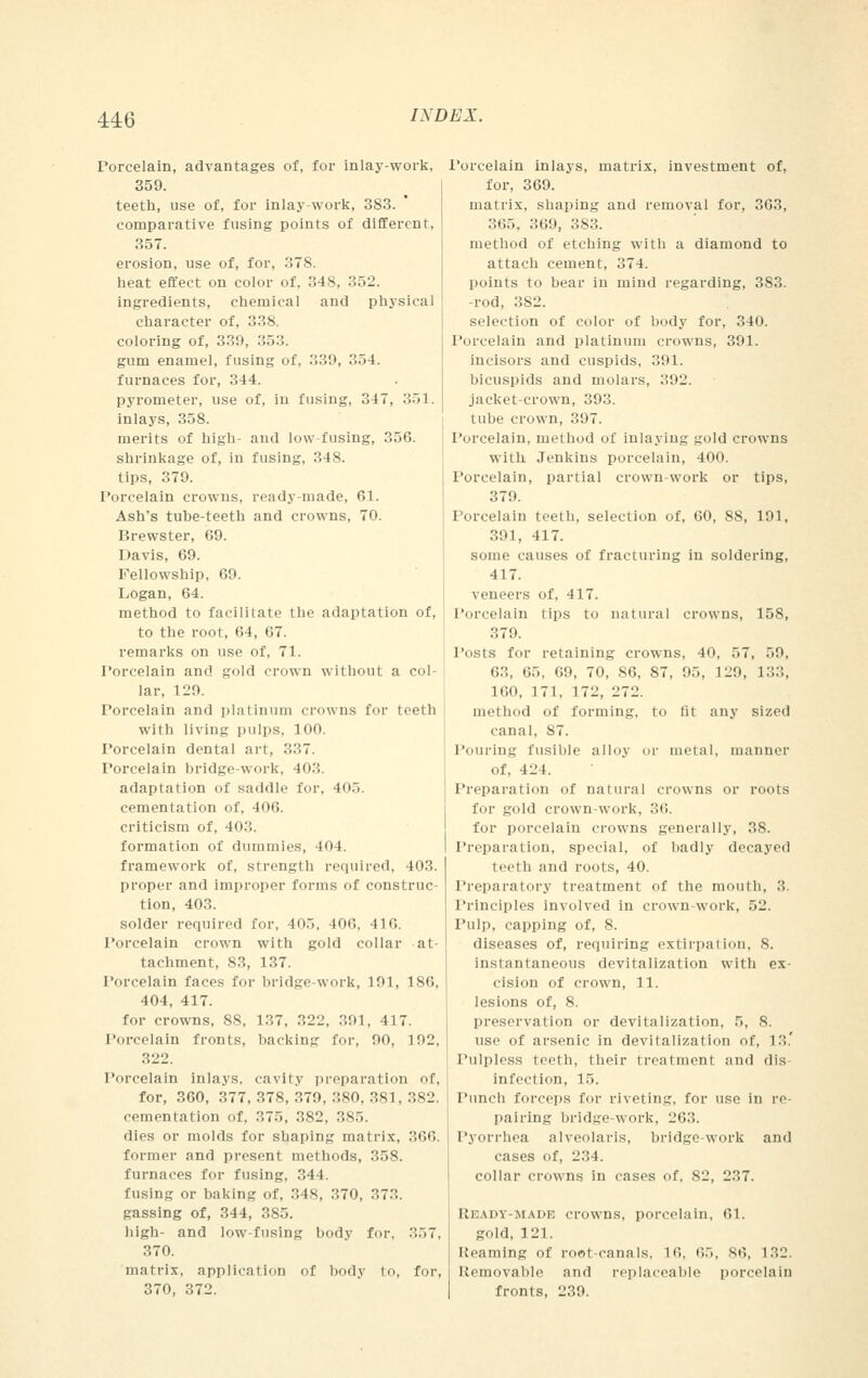Porcelain, advantages of, for inlay-work, 359. teeth, use of, for inlay-work, 383. comparative fusing points of different, 357. erosion, use of, for, 378. heat effect on color of, 348, 352. ingredients, chemical and physical character of, 338. coloring of, 330, 353. gum enamel, fusing of, 330, 354. furnaces for, 344. pyrometer, use of, in fusing, 347, 351. inlays, 358. merits of high- and low fusing, 356. shrinkage of, in fusing, 348. tips, 379. Porcelain crowns, ready-made, 61. Ash's tube-teeth and crowns, 70. Brewster, 69. Davis, 69. Fellowship, 69. Logan, 64. method to facilitate the adaptation of, to the root, 64, 67. remarks on use of, 71. Porcelain and gold crown without a col- lar, 120. Porcelain and platinum crowns for teeth with living pulps, 100. Porcelain dental art, 337. Porcelain bridge-work, 403. adaptation of saddle for, 405. cementation of, 406. criticism of, 403. formation of dummies, 404. framework of, strength required, 403. proper and improper forms of construc- tion, 403. solder required for, 405, 106, 416. Porcelain crown with gold collar at- tachment, 83, 137. Porcelain faces for bridge-work, 191, 186, 404, 417. for crowns, 88, 137, 322, 391, 417. Porcelain fronts, backing for, 00, 102, 322. Porcelain inlays, cavity preparation of, for, 360, 377, 378, 370, 380, 381, 382. cementation of, 375, 382, 385. dies or molds for shaping matrix, 366. former and present methods, 358. furnaces for fusing, 344. fusing or baking of, 348, 370, 373. gassing of, 344, 385. high- and low-fusing body for, 357, 370. matrix, application of body to, for, 370, 372. Porcelain inlays, matrix, investment of, for, 369. matrix, shaping and removal for, 363, 365, 369, 383. method of etching with a diamond to attach cement, 374. points to bear in mind regarding, 383. -rod, 382. selection of color of body for, 340. Porcelain and platinum crowns, 391. incisors and cuspids, 391. bicuspids and molars, 302. jacket-crown, 393. tube crown, 397. Porcelain, method of inlaying gold crowns with Jenkins porcelain, 400. Porcelain, partial crown-work or tips, 379. Porcelain teeth, selection of, 60, 88, 191, 391, 417. some causes of fracturing in soldering, 417. veneers of, 417. Porcelain tips to natural crowns, 158, 379. 1 lists for retaining crowns, 40, 57, 59, 63, 65, 69, 70, 86, 87, 0.., 120, 133, 160, 171, 172, 272. method of forming, to fit any sized canal, S7. Pouring fusible alloy or metal, manner of, 424. Preparation of natural crowns or roots fen- gold crown-work, 36. for porcelain crowns generally, 38. Preparation, special, of badly decayed teeth and roots, 40. Preparatory treatment of the mouth, 3. Principles involved in crown-work, 52. Pulp, capping of, 8. diseases of, requiring extirpation, 8. instantaneous devitalization with ex- cision of crown, 11. lesions of, 8. preservation or devitalization, 5, S. use of arsenic in devitalization of, 13.' Pulpless teeth, their treatment and dis- infection, 15. Punch forceps for riveting, for use in re- pairing bridge-work, 263. Pyorrhea alveolaris, bridge-work and cases of, 234. collar crowns in cases of, 82, 237. Ready-made crowns, porcelain, 61. gold, 121. Reaming of root-canals, L6, 65, 86, 132. Removable and replaceable porcelain fronts, 239.