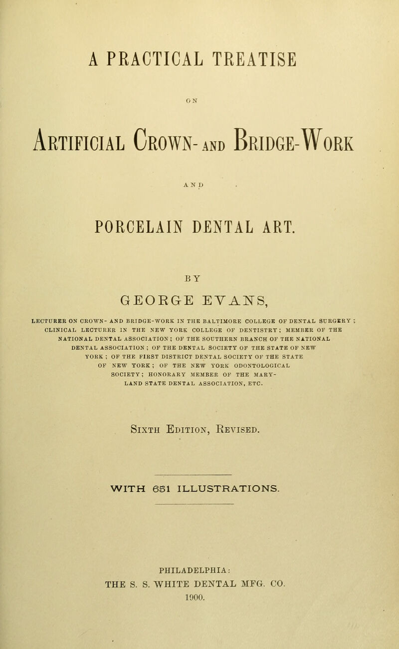 A PRACTICAL TREATISE Artificial Crown- and Bridge-Work PORCELAIN DENTAL ART. BY GEORGE EYAIvTS, LECTUEBE ON CROWN- AND BRIDGE-WORK IN THE BALTIMORE COLLEGE OF DENTAL SURGERY : CLINICAL LECTURER IN THE NEW YORK COLLEGE OP DENTISTRY; MEMBEE OF THE NATIONAL DENTAL ASSOCIATION ; OF THE SOUTHERN BRANCH OF THE NATIONAL DENTAL ASSOCIATION ; OF THE DENTAL SOCIETY OF THE STATE OF NEW YORK ; OP THE FIRST DISTRICT DENTAL SOCIETY OF THE STATE OP NEW YORK ; OP THE NEW YORK ODONTOLOGICAL SOCIETY; HONORARY MEMBER OP THE MARY- LAND STATE DENTAL ASSOCIATION, ETC. Sixth Edition, Revised. WITH 6S1 ILLUSTRATIONS. PHILADELPHIA: THE S. S. WHITE DENTAL MFG. CO. 1900.