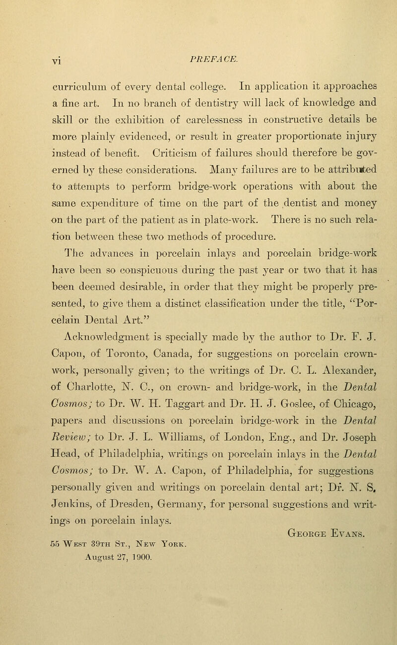 curriculum of every dental college. In application it approaches a fine art. In no branch of dentistry will lack of knowledge and skill or the exhibition of carelessness in constructive details be more plainly evidenced, or result in greater proportionate injury instead of benefit. Criticism of failures should therefore be gov- erned by these considerations. Many failures are to be attribiited to attempts to perform bridge-work operations with about the same expenditure of time on 'the part of the dentist and money on the part of the patient as in plate-work. There is no such rela- tion between these two methods of procedure. The advances in porcelain inlays and porcelain bridge-work have been so conspicuous during the past year or two that it has been deemed desirable, in order that they might be properly pre- sented, to give them a distinct classification under the title, Por- celain Dental Art. Acknowledgment is specially made by the author to Dr. F. J. Capon, of Toronto, Canada, for suggestions on porcelain crown- work, personally given; to the writings of Dr. C. L. Alexander, of Charlotte, N^. C, on crown- and bridge-work, in the Dental Cosmos; to Dr. W. H. Taggart and Dr. H. J. Goslee, of Chicago, papers and discussions on porcelain bridge-work in the Dental Review; to Dr. J. L. Williams, of London, Eng., and Dr. Joseph Head, of Philadelphia, writings on porcelain inlays in the Dental Cosmos; to Dr. W. A. Capon, of Philadelphia, for suggestions personally given and writings on porcelain dental art; Dr. 'N. S, Jenkins, of Dresden, Germany, for personal suggestions and writ- ings on porcelain inlays. Geoege Evans. 65 West 39th St., New York. August 27, ] 900.