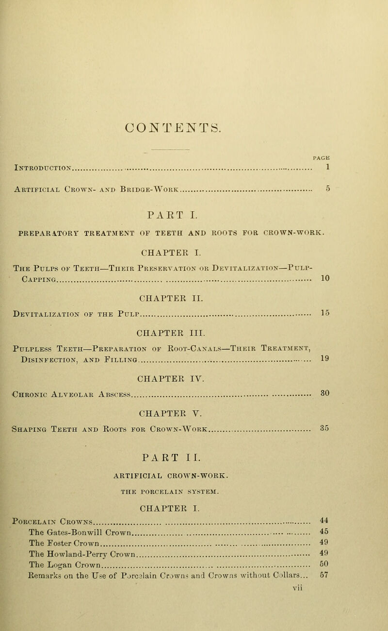 PAGE Introduction 1 Artificial Crown- and Bridge-Work 5 PAET I. PREPARA.TORr TREATMENT OF TEETH AND ROOTS FOR CROWN-WORK. CHAPTER I. The Pulps of Teeth—Their Preservation or Devitalization—Pulp- Capping , 10 CHAPTER II. Devitalization of the Pulp 15 CHAPTER III. PuLPLESs Teeth—Preparation of Root-Canals—Their Treatment, Disinfection, and Filling 19 CHAPTER IV. Chronic Alveolar Abscess 30 CHAPTER V. Shaping Teeth and Roots for Crown-Work 35 PART II. ARTIFICIAL CROWN-WORK. the porcelain system. CHAPTER I. Porcelain Crowns 44 The Gates-Bonwill Crown 45 The Poster Crown 49 The Howland-Perry Crown 49 The Logan Crown 50 Remarks on the Use of P.jrcslain Crowns and Crowns without Cellars... 57