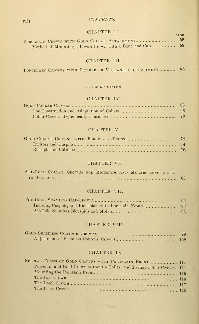 CHAPTER II. PAGE Porcelain Crown with Gold Collar Attachment 58 Method of Mounting a Logan Crown with a Band and Cap 69 CHAPTER III. Porcelain Crowns with Rubber or Vulcanite Attachment 6& THE gold system. CHAPTER IV. Gold Collar Crowns 66 The Construction and Adaptation of Collars 66 Collar Crowns Hygienically Considered TS CHAPTER V. Gold Collar Crowns with Porcelain Fronts 74 Incisors and Cuspids 74 Bicuspids and Molars 78' CHAPTER VI. All-Gold Collar Crowns for Bicuspids and Molars constructed IN Sections 8S CHAPTER VII. The Gold Seamless Cap-Crown 93 Incisors, Cuspids, and Bicuspids, with Porcelain Fronts 93 Ail-Gold Seamless Bicuspids and Molars 95. CHAPTER VIII. Gold Seamless Contour Crowns 99 Adjustment of Seamless Contour Crowns 102 CHAPTER IX. Special Forms of Gold Crowns with Porcelain Fronts ill Porcelain and Gold Crown without a Collar, and Partial Collar Crowns. Ill Mounting the Porcelain Front II5 The Parr Crown Hg The Leech Crown jjir The Perry Crown Hg