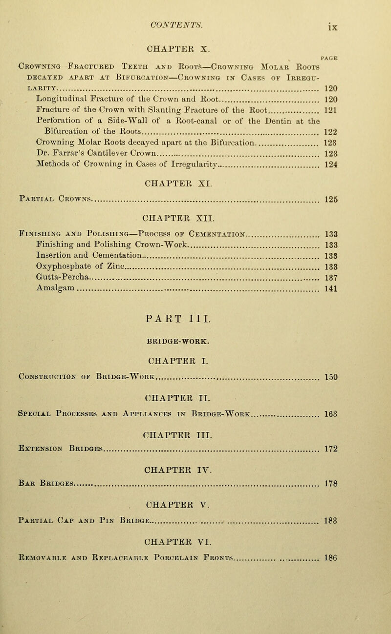 CHAPTER X. PAGE Crowning Fractured Teeth and Roots—Crowning Molar Roots DECAYED APART AT BIFURCATION CROWNING IN CaSES OF IRREGU- LARITY 120 Longitudinal Fracture of the Crown and Root 120 Fracture of the Crown with Slanting Fracture of the Root 121 Perforation of a Side-Wall of a Root-canal or of the Dentin at the Bifurcation of the Roots 122 Crowning Molar Roots decayed apart at the Bifurcation 123 Dr. Farrar's Cantilever Crown 123 Methods of Crowning in Cases of Irregularity 124 CHAPTER XI. Partial Crowns 125 CHAPTER XII. Finishing and Polishing—Process of Cementation 133 Finishing and Polishing Crown-Work 133 Insertion and Cementation 133 Oxyphosphate of Zinc 133 Gutta-Percha 137 Amalgam 141 PAET III. BRIDGE-WORK. CHAPTER I. Construction of Bridge-Work 1-50 CHAPTER II. Special Processes and Appliances in Bridge-Work 163 CHAPTER III. Extension Bridges 172 CHAPTER IV. Bar Bridges 178 CHAPTER V. Partial Cap and Pin Bridge 183 CHAPTER VI. Removable and Replaceable Porcelain Fronts 186