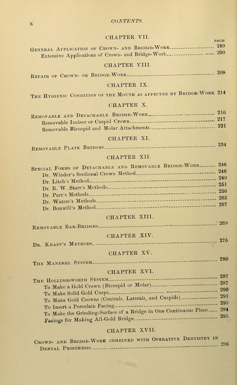 CHAPTER VII. PAGE General Application or Crown- and Bridge-Work 189 Extensive Applications of Crown- and Bridge-Work 200 CHAPTER VIII. 208 Repair of Crown- or Bridge-Work CHAPTER IX. The Hygienic Condition of the Mouth as affected by Bridge-Work 214 CHAPTER X. Removable and Detachable Bridge-Work 216 Removable Incisor or Cuspid Crown Removable Bicuspid and Molar Attachments CHAPTER XI. 234 Removable Plate Bridges CHAPTER XII. Special Forms of Detachable and Removable Bridge-Work 246 Dr. Winder's Sectional Crown Method Dr. Litch's Method Dr. R. W. Starr's Methods ^^^ Dr. Parr's Methods ^gg Dr. Waters's Methods Dr. Bonwill's Method CHAPTER XIII. „ ^ -269 Removable Bar-Bridges CHAPTER XIV. 275 Dr. Knapp's Methods CHAPTER XV. 280 The Mandrel System CHAPTER XVI. 287 The HoLLiNGSwoRTH System To Make a Gold Crown (Bicuspid or Molar) ^»^ To Make Solid Gold Cusps •• To Make Gold Crowns (Centrals, Laterals, and Cuspids) ^^J To Insert a Porcelain Facing ;•; To Make the Grinding-Surface of a Bridge in One Continuous Piece 294 Facings for Making All-Gold Bridge '^ CHAPTER XVII. Crown- and Bridge-Work combined with Operative Dentistry in ^^^ Dental Prosthesis