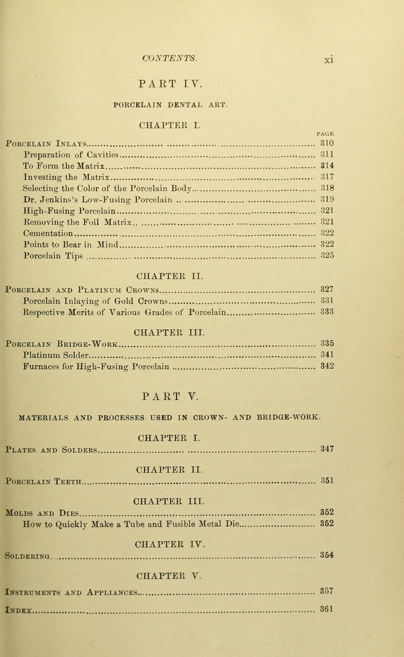PAET IV. PORCELAIN DENTAL ART. CHAPTER I. PAGE Porcelain Inlays 310 Preparation of Cavities 311 To Form the Matrix 314 Investing the Matrix 317 Selecting the Color of the Porcelain Body 318 Dr. Jenlcins's Low-Fusing Porcelain 319 High-Fusing Porcelain 321 Removing the Foil Matrix 321 Cementation 322 Points to Bear in Mind 322 Porcelain Tips 325 CHAPTER II. Porcelain and Platinum Crowns 327 Porcelain Inlaying of Gold Crowns 331 Respective Merits of Various Grades of Porcelain 333 CHAPTER III. Porcelain Bridge-Work 335 Platinum Solder 341 Furnaces for High-Fusing Porcelain 342 PAET V. MATERIALS AND PROCESSES USED IN CROWN- AND BRIDGE-WORK. CHAPTER I. Plates and Solders 347 CHAPTER II. Porcelain Teeth 351 CHAPTER III. Molds and Dies 362 How to Quickly Make a Tube and Fusible Metal Die 352 CHAPTER ly. Soldering 354 CHAPTER V. Instruments and Appliances 357 Index , 361