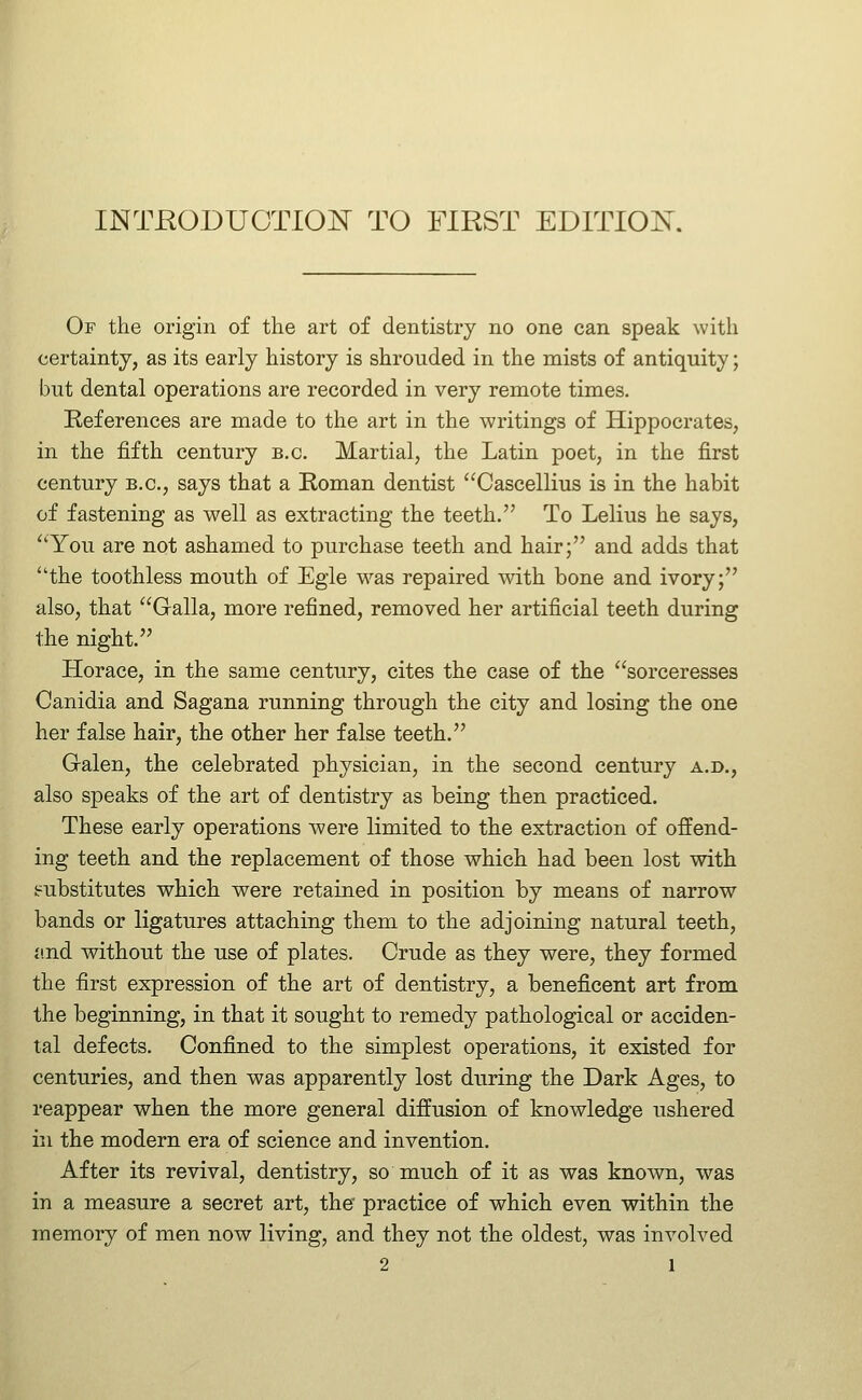 INTEODUOTIOISr TO FIRST EDITIOK Of the origin of the art of dentistry no one can speak with certainty, as its early history is shrouded in the mists of antiquity; but dental operations are recorded in very remote times. References are made to the art in the writings of Hippocrates, in the fifth century b.c. Martial, the Latin poet, in the first century b.c, says that a Roman dentist Cascellius is in the habit of fastening as well as extracting the teeth. To Lelius he says, You are not ashamed to purchase teeth and hair; and adds that the toothless mouth of Egle was repaired mth bone and ivory; also, that Galla, more refined, removed her artificial teeth during the night. Horace, in the same century, cites the case of the sorceresses Canidia and Sagana running through the city and losing the one her false hair, the other her false teeth. Gralen, the celebrated physician, in the second century a.d., also speaks of the art of dentistry as being then practiced. These early operations were limited to the extraction of offend- ing teeth and the replacement of those which had been lost with fc^ubstitutes which were retained in position by means of narrow bands or ligatures attaching them to the adjoining natural teeth, ji.nd without the use of plates. Crude as they were, they formed the first expression of the art of dentistry, a beneficent art from the beginning, in that it sought to remedy pathological or acciden- tal defects. Confined to the simplest operations, it existed for centuries, and then was apparently lost during the Dark Ages, to reappear when the more general diffusion of knowledge ushered in the modern era of science and invention. After its revival, dentistry, so much of it as was known, was in a measure a secret art, the practice of which even within the memory of men now living, and they not the oldest, was involved
