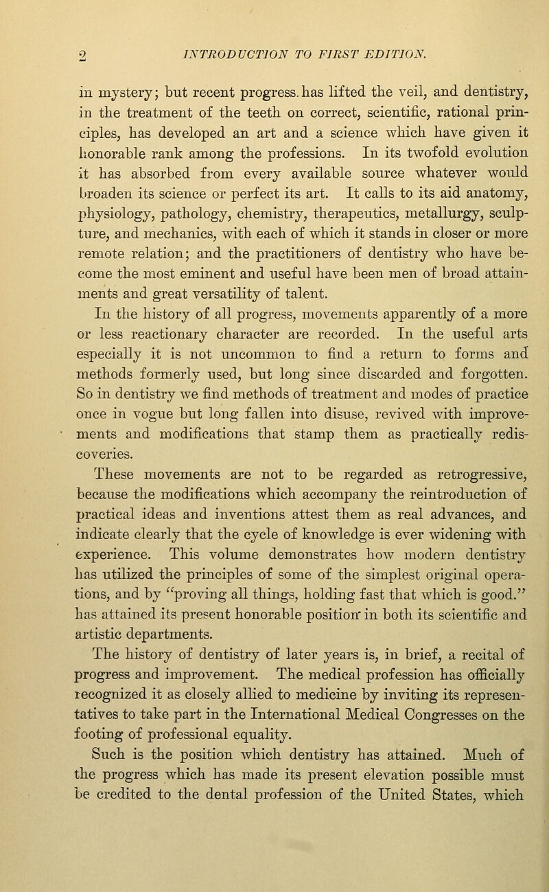 in mystery; but recent progress.has lifted the veil, and dentistry, in the treatment of the teeth on correct, scientific, rational prin- ciples, has developed an art and a science which have given it honorable rank among the professions. In its twofold evolution it has absorbed from every available source whatever would broaden its science or perfect its art. It calls to its aid anatomy, physiology, pathology, chemistry, therapeutics, metallurgy, sculp- ture, and mechanics, with each of which it stands in closer or more remote relation; and the practitioners of dentistry who have be- come the most eminent and useful have been men of broad attain- ments and great versatility of talent. In the history of all progress, movements apparently of a more or less reactionary character are recorded. In the useful arts especially it is not uncommon to find a return to forms and methods form.erly used, but long since discarded and forgotten. So in dentistry we find methods of treatment and modes of practice once in vogue but long fallen into disuse, revived with improve- ments and modifications that stamp them as practically redis- coveries. These movements are not to be regarded as retrogressive, because the modifications which accompany the reintroduction of practical ideas and inventions attest them as real advances, and indicate clearly that the cycle of knowledge is ever widening with experience. This volume demonstrates how modern dentistry has utilized the principles of some of the simplest original opera- tions, and by proving all things, holding fast that which is good.'^ has attained its present honorable position in both its scientific and artistic departments. The history of dentistry of later years is, in brief, a recital of progress and improvement. The medical profession has officially recognized it as closely allied to medicine by inviting its represen- tatives to take part in the International Medical Congresses on the footing of professional equality. Such is the position which dentistry has attained. Much of the progress which has made its present elevation possible must be credited to the dental profession of the United States, which
