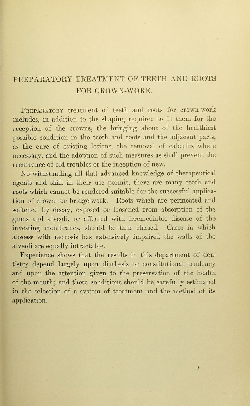 PEEPAKATORY TREATMENT OF TEETH AND ROOTS FOR CROWN-WORK. Prepakatoey treatment of teeth and roots for crown-work includes, in addition to the shaping required to fit them for the reception of the crowns, the bringing about of the healthiest possible condition in the teeth and roots and the adjacent parts, as the cure of existing lesions, the removal of calculus where necessary, and the adoption of such measures as shall prevent the i-ecurrence of old troubles or the inception of new. Notwithstanding all that advanced knowledge of therapeutical agents and skill in their use permit, there are many teeth and roots which cannot be rendered suitable for the successful applica- tion of crovm- or bridge-work. Roots which are permeated and softened by decay, exposed or loosened from absorption of the gums and alveoli, or affected with irremediable disease of the investing membranes, should be thus classed. Cases in which abscess with necrosis has extensively impaired the walls of the alveoli are equally intractable. Experience shows that the results in this department of den- tistry depend largely upon diathesis or constitutional tendency and upon the attention given to the preservation of the health of the mouth; and these conditions should be carefully estimated in the selection of a system of treatment and the method of its application.