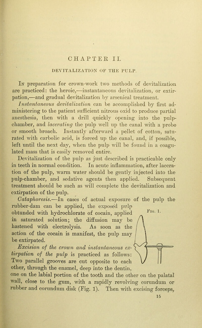 DEVITALIZATION OF THE PULP. In preparation for crown-work two methods of devitalization are practiced: the heroic,—instantaneous devitalization, or extir- pation,—and gradual devitalization by arsenical treatment. Instantaneous devitalization can be accomplished by fii-st ad- ministering to the patient sufficient nitrous oxid to produce partial anesthesia, then with a drill quickly opening into the pulp- chamber, and lacerating the pulp well up the canal with a probe or smooth broach. Instantly afterward a pellet of cotton, satu- rated with carbolic acid, is forced up the canal, and, if possible,^ left until the next day, when the pulp will be found in a coagu- lated mass that is easily removed entire. Devitalization of the pulp as just described is practicable only in teeth in normal condition. In acute inflammation, after lacera- tion of the pulp, warm water should be gently injected into the pulp-chamber, and sedative agents then applied. Subsequent treatment should be such as will complete the devitaKzation and extirpation of the pulp. Cataphoresis.—^In cases of actual exposure of the pulp the rubber-dam can be applied, the exposed pulp obtunded with hydrochlorate of cocain, applied ^^- ^• in saturated solution; the diffusion may be hastened with electrolysis. As soon as the action of the cocain is manifest, the pulp may be extirpated. Excision of the crown and instantaneous ex- \ \ ^ tirpation of the pulp is practiced as follows: Two parallel grooves are cut opposite to each other, through the enamel, deep into the dentin, one on the labial portion of the tooth and the other on the palatal w-all, close to the gum, with a rapidly revolving corundum or rubber and corundum disk (Fig. 1). Then with excising forceps,. 16