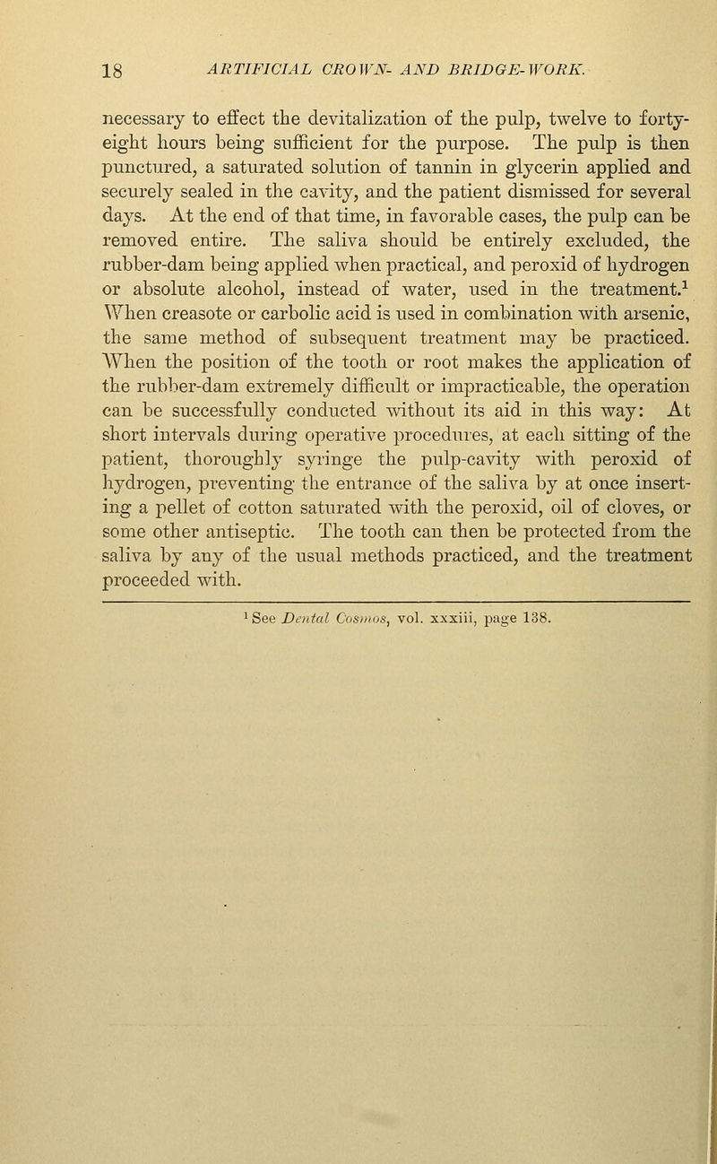 necessary to effect the devitalization of the pulp, twelve to forty- eight hours being sufficient for the purpose. The pulp is then punctured, a saturated solution of tannin in glycerin applied and securely sealed in the cavity, and the patient dismissed for several days. At the end of that time, in favorable cases, the pulp can be removed entire. The saliva should be entirely excluded, the rubber-dam being applied when practical, and peroxid of hydrogen or absolute alcohol, instead of water, used in the treatment.-^ When creasote or carbolic acid is used in combination with arsenic, the same method of subsequent treatment may be practiced. When the position of the tooth or root makes the application of the rubber-dam extremely difficult or impracticable, the operation can be successfully conducted without its aid in this way: At short intervals during operative proceduies, at each sitting of the patient, thoroughly syringe the pulp-cavity with peroxid of hydrogen, preventing the entrance of the saliva by at once insert- ing a pellet of cotton saturated with the peroxid, oil of cloves, or some other antiseptic. The tooth can then be protected from the saliva by any of the usual methods practiced, and the treatment proceeded with. ^ See Denial Cosmos, vol. xxxiii, page 138.