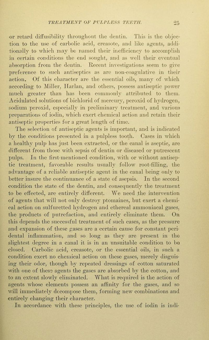or retard diffusibililj tliroiigliout the dentin. 'J'liis is tlie oljjoc- tion to the use of carbolic acid, creasote, and like agents, addi- tionally to which may he named their inefficiency to accomplish in certain conditions the end sought, and as well their eventual al)Sorption from the dentin. Recent in^'estigations seem to give preference to such antiseptics as are nou-coagulative in their action. Of this character are the essential oils, many of which according to Miller, Harlan, and others, possess antiseptic power much greater than has been commonly attributed to them. Acidulated solutions of bichlorid of mercury, peroxid of hydrogen, sodium peroxid, especially in preliminary treatment, and various preparations of iodin, which exert chemical action and retain their antiseptic properties for a great length of time. The selection of antiseptic agents is important, and is indicated by the conditions presented in a pulpless tooth. Cases in which a healthy pulp has just been extracted, or the canal is aseptic, are different from those with sepsis of dentin or diseased or putrescent pulps. In the first-mentioned condition, with or without antisep- tic treatment, favorable results usually follow root-filling, the advantage of a reliable antiseptic agent in the canal being only to better insure the continuance of a state of asepsis. In the second condition the state of the dentin, and consequently the treatment to be effected, are entirely different. We need the intervention of agents that will not only destroy ptomaines, but exert a chemi- cal action on sulfuretted hydrogen and ethereal ammoniacal gases, the products of putrefaction, and entirely eliminate them. On this depends the successful treatment of such cases, as the pressure and expansion of these gases are a certain cause for constant peri- dental inflammation, and so long as they are present in the slightest degree in a canal it is in an unsuitable condition to bo closed. Carbolic acid, creasote, or the essential oils, in such a condition exert no chemical action on these gases, merely disguis- ing their odor, though by repeated dressings of cotton saturated with one of these agents the gases are absorbed by the cotton, and to an extent slowly eliminated. What is required is the action of agents whose elements possess an affinity for the gases, and so will immediately decompose them, forming new combinations and entirely changing their character. In accordance with these principles, the use of iodin is indi-