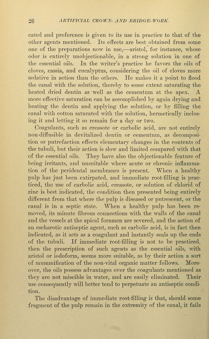 cated and preference is given to its use in, practice to that of the other agents mentioned. Its effects are best obtained from some one of the preparations now in nse,—aristol, for instance, wliose odor is entirely unobjectionable, in a strong solution in one of the essential oils. In the writer's practice he favors the oils of cloves, cassia, and eucalyptus, considering the oil of cloves more sedative in action than the others. He makes it a point to flood the canal with the solution, thereby to some extent saturating the heated dried dentin as well as the cementum at the apex. A more effective saturation can be accomplished by again drying and heating the dentin and applying the solution, or by filling the canal with cotton saturated with the solution, hermetically inclos- ing it and letting it so remain for a day or two. Coagulants, such as creasote or carbolic acid, are not entirely non-diffusible in devitalized dentin or cementum, as decomposi- tion or putrefaction effects elementary changes in the contents of the tubuli, but their action is slow and limited compared with that of the essential oils. They have also the objectionable feature of being irritants, and unsuitable where acute or chronic inflamma- tion of the peridental membranes is present. When a healthy pulp has just been extirpated, and immediate root-filling is prac- ticed, the use of carbolic acid, creasote, or solution of chlorid of zinc is best indicated, the condition then presented being entirely different from that where the pulp is diseased or putrescent, or the canal is in a septic state. When a healthy pulp has been re- moved, its minute fibrous connections with the walls of the canal and the vessels at the apical foramen are severed, and the action of an escharotic antiseptic agent, such as carbolic acid, is in fact then indicated, as it acts as a coagulant and instantly seals up the ends of the tubuli. If immediate root-filling is not to be practiced, then the prescription of such agents as the essential oils, with aristol or iodoform, seems more suitable, as by their action a sort of mummJfication of the non-vital organic matter follows. More- over, the oils possess advantages over the coagulants mentioned as they are not miscible in water, and are easily eliminated. Their use consequently will better tend to perpetuate an antiseptic condi- tion. The disadvantage of immediate root-filling is that, should some fragment of the pulp remain in the extremity of the canal, it fails