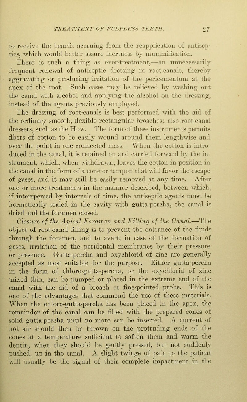 to receive the benefit accruing from the reapplication of antisep- tics, which would better assure inertness by mummification. There is such a thing as over-treatment,—an unnecessarily frequent renewal of antiseptic dressing in root-canals, thereby aggravating or producing irritation of the pericementum at the apex of the root. Such cases may be relieved by washing out the canal with alcohol and applying the alcohol on the dressing, instead of the agents previously employed. The dressing of root-canals is best performed with the aid of the ordinary smooth, flexible rectangular broaches; also root-canal dressers, such as the How. The form of these instruments permits fibers of cotton to be easily wound around them lengthwise and over the point in one connected mass. ^Vhen the cotton is intro- duced in the canal, it is retained on and carried forward by the in- strument, which, when withdrawn, leaves the cotton in position in the canal in the form of a cone or tampon that will favor the escape of gases, and it may still be easily removed at any time. After one or more treatments in the manner described, between which, if interspersed by intervals of time, the antiseptic agents must be hermetically sealed in the cavity with gutta-percha, the canal is dried and the foramen closed. Closure of the Apical Foramen and Filling of the Canal.—The object of root-canal filling is to prevent the entrance of the fluids through the foramen, and to avert, in case of the formation of gases, irritation of the peridental membranes by their pressure or presence. Gutta-percha and oxychlorid of zinc are generally accepted as most suitable for the purpose. Either gutta-percha in the form of chloro-gutta-percha, or the oxychlorid of zinc mixed thin, can be pumped or placed in the extreme end of the canal with the aid of a broach or fine-pointed probe. This is one of the advantages that commend the use of these materials. When the chloro-gutta-percha has been pla<jed in the apex, the remainder of the canal can be filled with the prepared cones of solid gutta-percha until no more can be inserted. A current of hot air should then be thrown on the protruding ends of the cones at a temperature sufiicient to soften them and Avarm the dentin, when they should be gently pressed, but not suddenly pushed, up in the canal. A slight twinge of pain to the patient will usually be the signal of their complete impactment in the